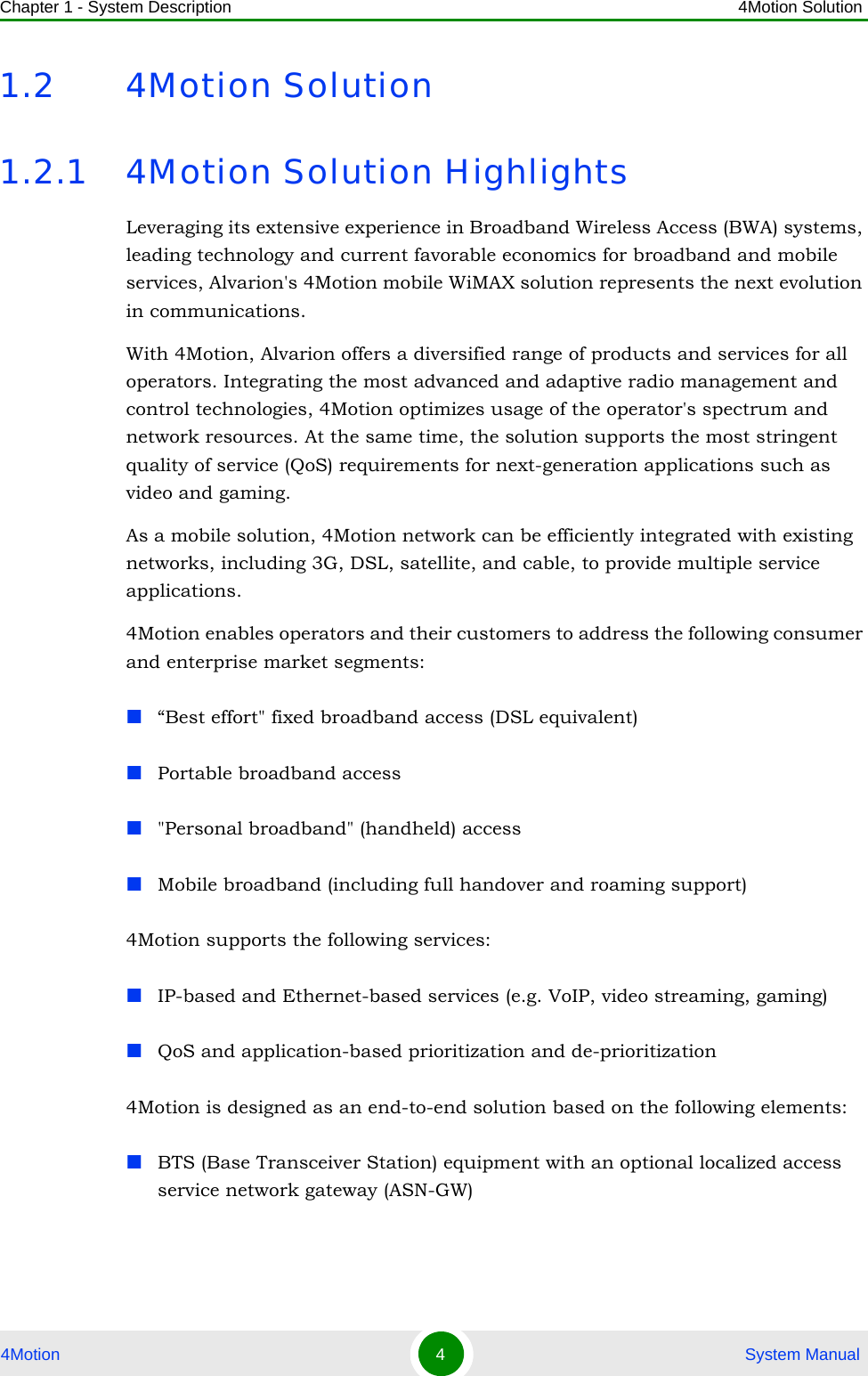 Chapter 1 - System Description 4Motion Solution4Motion 4 System Manual1.2 4Motion Solution1.2.1 4Motion Solution HighlightsLeveraging its extensive experience in Broadband Wireless Access (BWA) systems, leading technology and current favorable economics for broadband and mobile services, Alvarion&apos;s 4Motion mobile WiMAX solution represents the next evolution in communications.With 4Motion, Alvarion offers a diversified range of products and services for all operators. Integrating the most advanced and adaptive radio management and control technologies, 4Motion optimizes usage of the operator&apos;s spectrum and network resources. At the same time, the solution supports the most stringent quality of service (QoS) requirements for next-generation applications such as video and gaming.As a mobile solution, 4Motion network can be efficiently integrated with existing networks, including 3G, DSL, satellite, and cable, to provide multiple service applications.4Motion enables operators and their customers to address the following consumer and enterprise market segments: “Best effort&quot; fixed broadband access (DSL equivalent)Portable broadband access&quot;Personal broadband&quot; (handheld) accessMobile broadband (including full handover and roaming support)4Motion supports the following services:IP-based and Ethernet-based services (e.g. VoIP, video streaming, gaming)QoS and application-based prioritization and de-prioritization4Motion is designed as an end-to-end solution based on the following elements:BTS (Base Transceiver Station) equipment with an optional localized access service network gateway (ASN-GW)