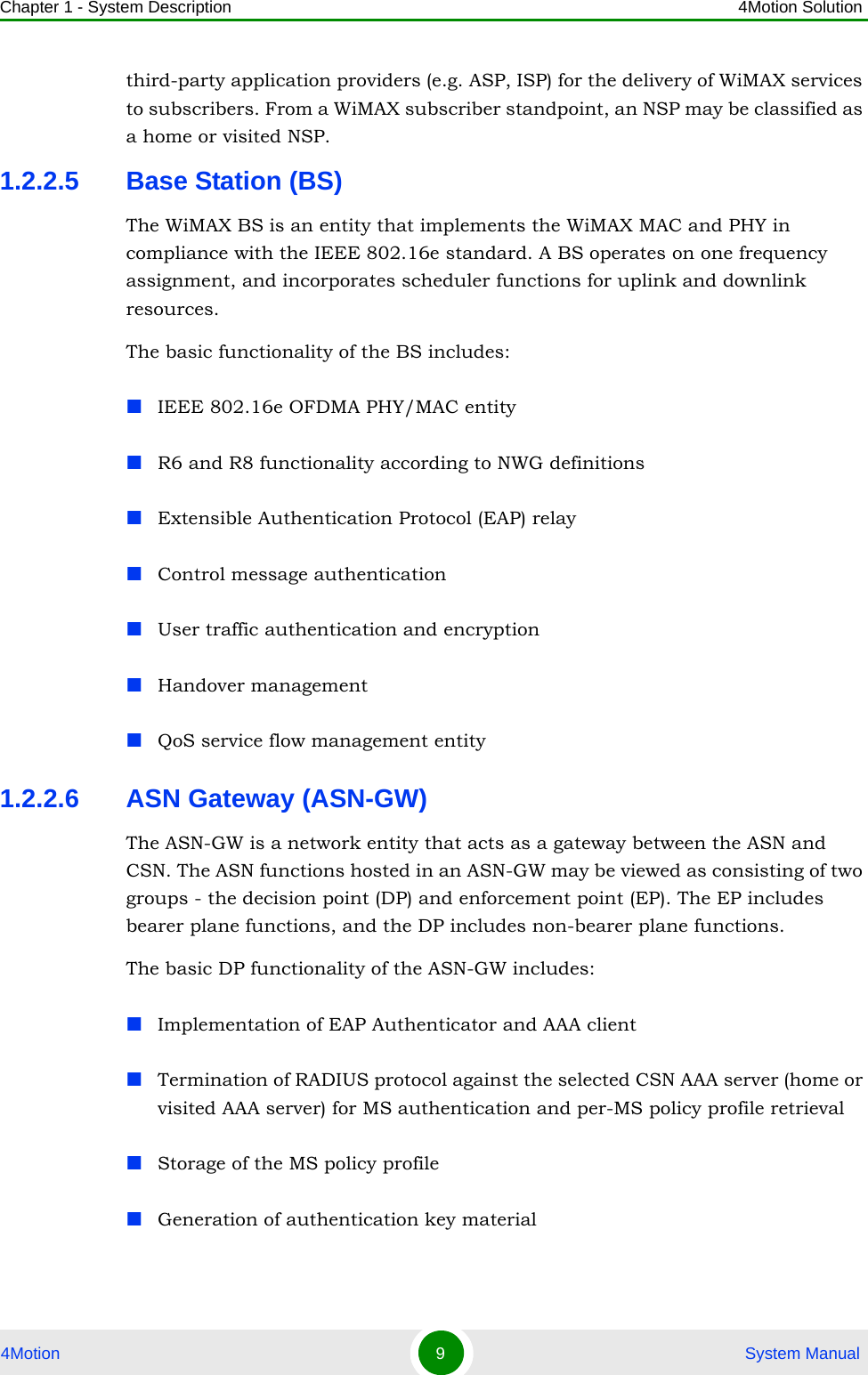 Chapter 1 - System Description 4Motion Solution4Motion 9 System Manualthird-party application providers (e.g. ASP, ISP) for the delivery of WiMAX services to subscribers. From a WiMAX subscriber standpoint, an NSP may be classified as a home or visited NSP.1.2.2.5 Base Station (BS)The WiMAX BS is an entity that implements the WiMAX MAC and PHY in compliance with the IEEE 802.16e standard. A BS operates on one frequency assignment, and incorporates scheduler functions for uplink and downlink resources.The basic functionality of the BS includes:IEEE 802.16e OFDMA PHY/MAC entityR6 and R8 functionality according to NWG definitions Extensible Authentication Protocol (EAP) relayControl message authenticationUser traffic authentication and encryptionHandover managementQoS service flow management entity1.2.2.6 ASN Gateway (ASN-GW)The ASN-GW is a network entity that acts as a gateway between the ASN and CSN. The ASN functions hosted in an ASN-GW may be viewed as consisting of two groups - the decision point (DP) and enforcement point (EP). The EP includes bearer plane functions, and the DP includes non-bearer plane functions.The basic DP functionality of the ASN-GW includes:Implementation of EAP Authenticator and AAA clientTermination of RADIUS protocol against the selected CSN AAA server (home or visited AAA server) for MS authentication and per-MS policy profile retrieval Storage of the MS policy profileGeneration of authentication key material