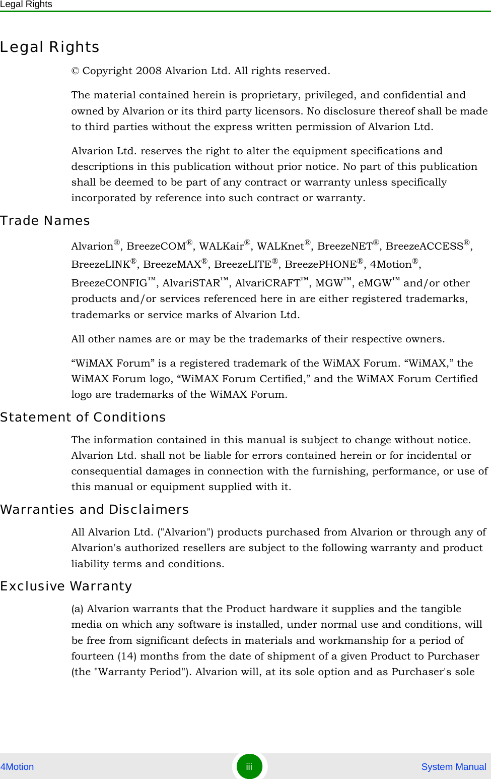 Legal Rights4Motion iii  System ManualLegal Rights© Copyright 2008 Alvarion Ltd. All rights reserved.The material contained herein is proprietary, privileged, and confidential and owned by Alvarion or its third party licensors. No disclosure thereof shall be made to third parties without the express written permission of Alvarion Ltd.Alvarion Ltd. reserves the right to alter the equipment specifications and descriptions in this publication without prior notice. No part of this publication shall be deemed to be part of any contract or warranty unless specifically incorporated by reference into such contract or warranty.Trade NamesAlvarion®, BreezeCOM®, WALKair®, WALKnet®, BreezeNET®, BreezeACCESS®, BreezeLINK®, BreezeMAX®, BreezeLITE®, BreezePHONE®, 4Motion®, BreezeCONFIG™, AlvariSTAR™, AlvariCRAFT™, MGW™, eMGW™ and/or other products and/or services referenced here in are either registered trademarks, trademarks or service marks of Alvarion Ltd.All other names are or may be the trademarks of their respective owners.“WiMAX Forum” is a registered trademark of the WiMAX Forum. “WiMAX,” the WiMAX Forum logo, “WiMAX Forum Certified,” and the WiMAX Forum Certified logo are trademarks of the WiMAX Forum.Statement of ConditionsThe information contained in this manual is subject to change without notice. Alvarion Ltd. shall not be liable for errors contained herein or for incidental or consequential damages in connection with the furnishing, performance, or use of this manual or equipment supplied with it.Warranties and DisclaimersAll Alvarion Ltd. (&quot;Alvarion&quot;) products purchased from Alvarion or through any of Alvarion&apos;s authorized resellers are subject to the following warranty and product liability terms and conditions.Exclusive Warranty(a) Alvarion warrants that the Product hardware it supplies and the tangible media on which any software is installed, under normal use and conditions, will be free from significant defects in materials and workmanship for a period of fourteen (14) months from the date of shipment of a given Product to Purchaser (the &quot;Warranty Period&quot;). Alvarion will, at its sole option and as Purchaser&apos;s sole 