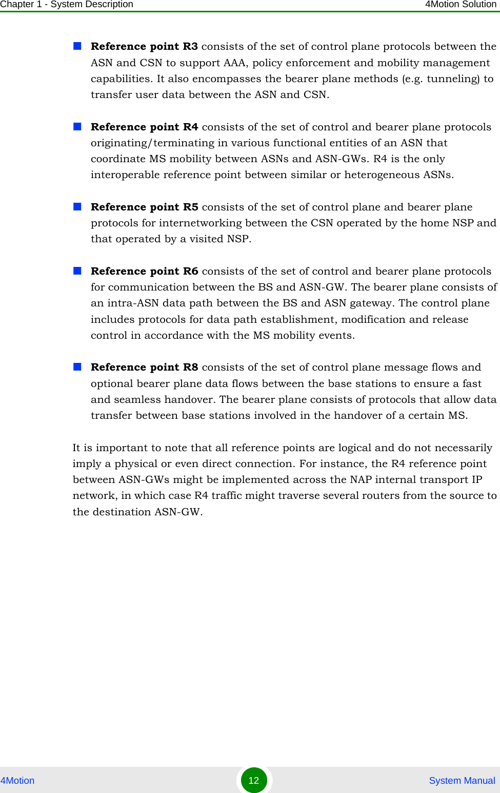 Chapter 1 - System Description 4Motion Solution4Motion 12  System ManualReference point R3 consists of the set of control plane protocols between the ASN and CSN to support AAA, policy enforcement and mobility management capabilities. It also encompasses the bearer plane methods (e.g. tunneling) to transfer user data between the ASN and CSN.Reference point R4 consists of the set of control and bearer plane protocols originating/terminating in various functional entities of an ASN that coordinate MS mobility between ASNs and ASN-GWs. R4 is the only interoperable reference point between similar or heterogeneous ASNs.Reference point R5 consists of the set of control plane and bearer plane protocols for internetworking between the CSN operated by the home NSP and that operated by a visited NSP.Reference point R6 consists of the set of control and bearer plane protocols for communication between the BS and ASN-GW. The bearer plane consists of an intra-ASN data path between the BS and ASN gateway. The control plane includes protocols for data path establishment, modification and release control in accordance with the MS mobility events.Reference point R8 consists of the set of control plane message flows and optional bearer plane data flows between the base stations to ensure a fast and seamless handover. The bearer plane consists of protocols that allow data transfer between base stations involved in the handover of a certain MS. It is important to note that all reference points are logical and do not necessarily imply a physical or even direct connection. For instance, the R4 reference point between ASN-GWs might be implemented across the NAP internal transport IP network, in which case R4 traffic might traverse several routers from the source to the destination ASN-GW.