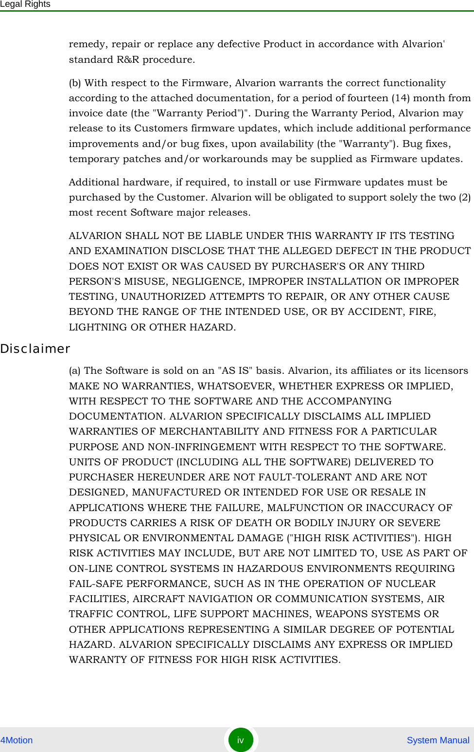 Legal Rights4Motion iv  System Manualremedy, repair or replace any defective Product in accordance with Alvarion&apos; standard R&amp;R procedure.(b) With respect to the Firmware, Alvarion warrants the correct functionality according to the attached documentation, for a period of fourteen (14) month from invoice date (the &quot;Warranty Period&quot;)&quot;. During the Warranty Period, Alvarion may release to its Customers firmware updates, which include additional performance improvements and/or bug fixes, upon availability (the &quot;Warranty&quot;). Bug fixes, temporary patches and/or workarounds may be supplied as Firmware updates. Additional hardware, if required, to install or use Firmware updates must be purchased by the Customer. Alvarion will be obligated to support solely the two (2) most recent Software major releases. ALVARION SHALL NOT BE LIABLE UNDER THIS WARRANTY IF ITS TESTING AND EXAMINATION DISCLOSE THAT THE ALLEGED DEFECT IN THE PRODUCT DOES NOT EXIST OR WAS CAUSED BY PURCHASER&apos;S OR ANY THIRD PERSON&apos;S MISUSE, NEGLIGENCE, IMPROPER INSTALLATION OR IMPROPER TESTING, UNAUTHORIZED ATTEMPTS TO REPAIR, OR ANY OTHER CAUSE BEYOND THE RANGE OF THE INTENDED USE, OR BY ACCIDENT, FIRE, LIGHTNING OR OTHER HAZARD.Disclaimer(a) The Software is sold on an &quot;AS IS&quot; basis. Alvarion, its affiliates or its licensors MAKE NO WARRANTIES, WHATSOEVER, WHETHER EXPRESS OR IMPLIED, WITH RESPECT TO THE SOFTWARE AND THE ACCOMPANYING DOCUMENTATION. ALVARION SPECIFICALLY DISCLAIMS ALL IMPLIED WARRANTIES OF MERCHANTABILITY AND FITNESS FOR A PARTICULAR PURPOSE AND NON-INFRINGEMENT WITH RESPECT TO THE SOFTWARE. UNITS OF PRODUCT (INCLUDING ALL THE SOFTWARE) DELIVERED TO PURCHASER HEREUNDER ARE NOT FAULT-TOLERANT AND ARE NOT DESIGNED, MANUFACTURED OR INTENDED FOR USE OR RESALE IN APPLICATIONS WHERE THE FAILURE, MALFUNCTION OR INACCURACY OF PRODUCTS CARRIES A RISK OF DEATH OR BODILY INJURY OR SEVERE PHYSICAL OR ENVIRONMENTAL DAMAGE (&quot;HIGH RISK ACTIVITIES&quot;). HIGH RISK ACTIVITIES MAY INCLUDE, BUT ARE NOT LIMITED TO, USE AS PART OF ON-LINE CONTROL SYSTEMS IN HAZARDOUS ENVIRONMENTS REQUIRING FAIL-SAFE PERFORMANCE, SUCH AS IN THE OPERATION OF NUCLEAR FACILITIES, AIRCRAFT NAVIGATION OR COMMUNICATION SYSTEMS, AIR TRAFFIC CONTROL, LIFE SUPPORT MACHINES, WEAPONS SYSTEMS OR OTHER APPLICATIONS REPRESENTING A SIMILAR DEGREE OF POTENTIAL HAZARD. ALVARION SPECIFICALLY DISCLAIMS ANY EXPRESS OR IMPLIED WARRANTY OF FITNESS FOR HIGH RISK ACTIVITIES.