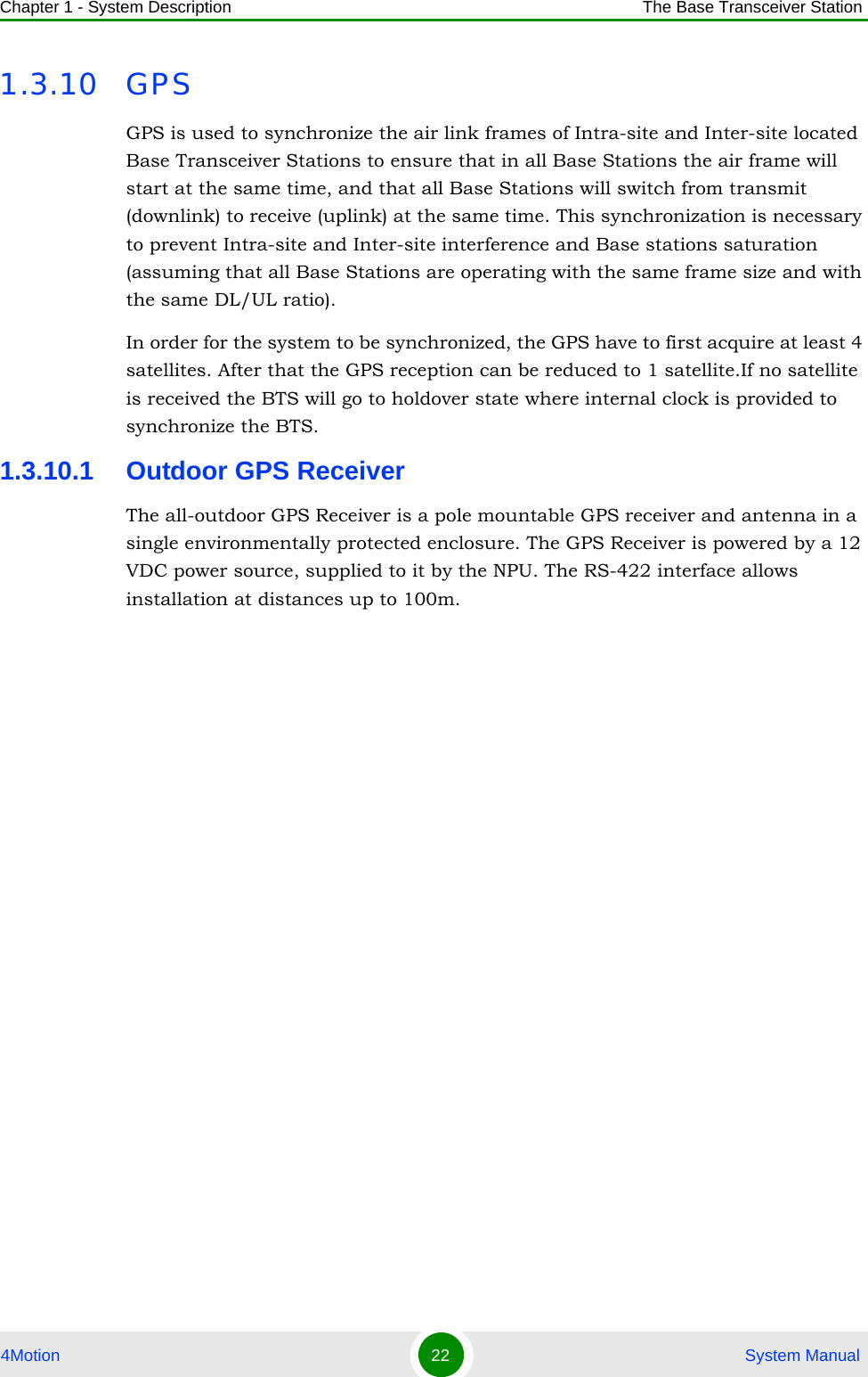 Chapter 1 - System Description The Base Transceiver Station4Motion 22  System Manual1.3.10 GPSGPS is used to synchronize the air link frames of Intra-site and Inter-site located Base Transceiver Stations to ensure that in all Base Stations the air frame will start at the same time, and that all Base Stations will switch from transmit (downlink) to receive (uplink) at the same time. This synchronization is necessary to prevent Intra-site and Inter-site interference and Base stations saturation (assuming that all Base Stations are operating with the same frame size and with the same DL/UL ratio).In order for the system to be synchronized, the GPS have to first acquire at least 4 satellites. After that the GPS reception can be reduced to 1 satellite.If no satellite is received the BTS will go to holdover state where internal clock is provided to synchronize the BTS.1.3.10.1 Outdoor GPS ReceiverThe all-outdoor GPS Receiver is a pole mountable GPS receiver and antenna in a single environmentally protected enclosure. The GPS Receiver is powered by a 12 VDC power source, supplied to it by the NPU. The RS-422 interface allows installation at distances up to 100m.