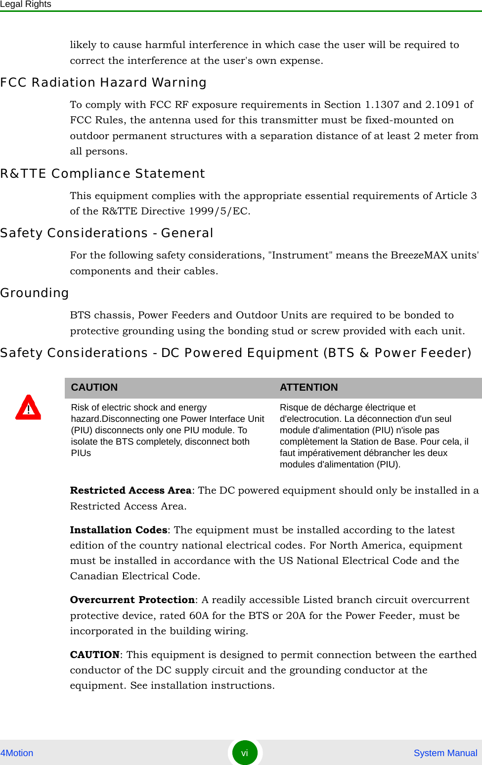 Legal Rights4Motion vi  System Manuallikely to cause harmful interference in which case the user will be required to correct the interference at the user&apos;s own expense.FCC Radiation Hazard Warning To comply with FCC RF exposure requirements in Section 1.1307 and 2.1091 of FCC Rules, the antenna used for this transmitter must be fixed-mounted on outdoor permanent structures with a separation distance of at least 2 meter from all persons.R&amp;TTE Compliance StatementThis equipment complies with the appropriate essential requirements of Article 3 of the R&amp;TTE Directive 1999/5/EC.Safety Considerations - GeneralFor the following safety considerations, &quot;Instrument&quot; means the BreezeMAX units&apos; components and their cables.GroundingBTS chassis, Power Feeders and Outdoor Units are required to be bonded to protective grounding using the bonding stud or screw provided with each unit. Safety Considerations - DC Powered Equipment (BTS &amp; Power Feeder)Restricted Access Area: The DC powered equipment should only be installed in a Restricted Access Area.Installation Codes: The equipment must be installed according to the latest edition of the country national electrical codes. For North America, equipment must be installed in accordance with the US National Electrical Code and the Canadian Electrical Code.Overcurrent Protection: A readily accessible Listed branch circuit overcurrent protective device, rated 60A for the BTS or 20A for the Power Feeder, must be incorporated in the building wiring.CAUTION: This equipment is designed to permit connection between the earthed conductor of the DC supply circuit and the grounding conductor at the equipment. See installation instructions.CAUTION ATTENTIONRisk of electric shock and energy hazard.Disconnecting one Power Interface Unit (PIU) disconnects only one PIU module. To isolate the BTS completely, disconnect both PIUsRisque de décharge électrique et d&apos;electrocution. La déconnection d&apos;un seul module d&apos;alimentation (PIU) n&apos;isole pas complètement la Station de Base. Pour cela, il faut impérativement débrancher les deux modules d&apos;alimentation (PIU).