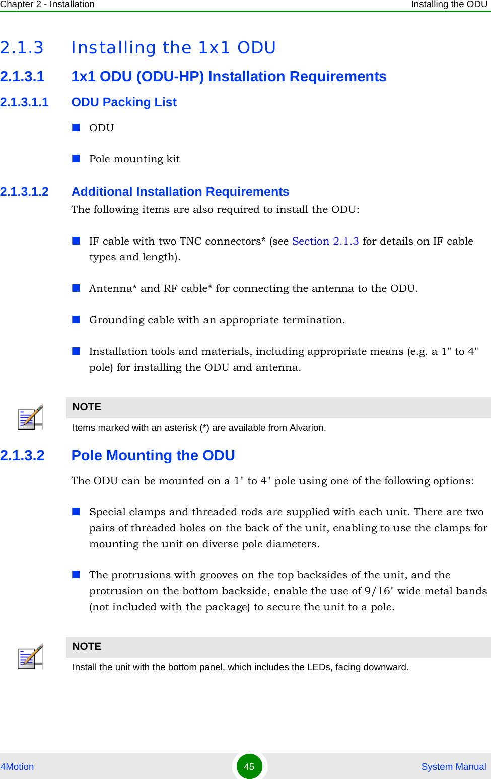 Chapter 2 - Installation Installing the ODU4Motion 45  System Manual2.1.3 Installing the 1x1 ODU2.1.3.1 1x1 ODU (ODU-HP) Installation Requirements2.1.3.1.1 ODU Packing ListODUPole mounting kit2.1.3.1.2 Additional Installation RequirementsThe following items are also required to install the ODU:IF cable with two TNC connectors* (see Section 2.1.3 for details on IF cable types and length).Antenna* and RF cable* for connecting the antenna to the ODU.Grounding cable with an appropriate termination.Installation tools and materials, including appropriate means (e.g. a 1&quot; to 4&quot; pole) for installing the ODU and antenna. 2.1.3.2 Pole Mounting the ODUThe ODU can be mounted on a 1&quot; to 4&quot; pole using one of the following options:Special clamps and threaded rods are supplied with each unit. There are two pairs of threaded holes on the back of the unit, enabling to use the clamps for mounting the unit on diverse pole diameters.The protrusions with grooves on the top backsides of the unit, and the protrusion on the bottom backside, enable the use of 9/16&quot; wide metal bands (not included with the package) to secure the unit to a pole. NOTEItems marked with an asterisk (*) are available from Alvarion.NOTEInstall the unit with the bottom panel, which includes the LEDs, facing downward.