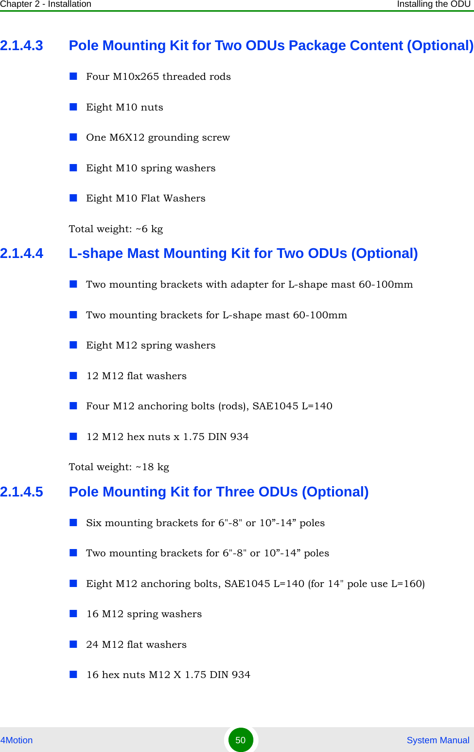 Chapter 2 - Installation Installing the ODU4Motion 50  System Manual2.1.4.3 Pole Mounting Kit for Two ODUs Package Content (Optional)Four M10x265 threaded rodsEight M10 nutsOne M6X12 grounding screwEight M10 spring washersEight M10 Flat WashersTotal weight: ~6 kg2.1.4.4 L-shape Mast Mounting Kit for Two ODUs (Optional)Two mounting brackets with adapter for L-shape mast 60-100mmTwo mounting brackets for L-shape mast 60-100mmEight M12 spring washers12 M12 flat washersFour M12 anchoring bolts (rods), SAE1045 L=14012 M12 hex nuts x 1.75 DIN 934Total weight: ~18 kg2.1.4.5 Pole Mounting Kit for Three ODUs (Optional)Six mounting brackets for 6&quot;-8&quot; or 10”-14” polesTwo mounting brackets for 6&quot;-8&quot; or 10”-14” polesEight M12 anchoring bolts, SAE1045 L=140 (for 14&quot; pole use L=160)16 M12 spring washers24 M12 flat washers16 hex nuts M12 X 1.75 DIN 934