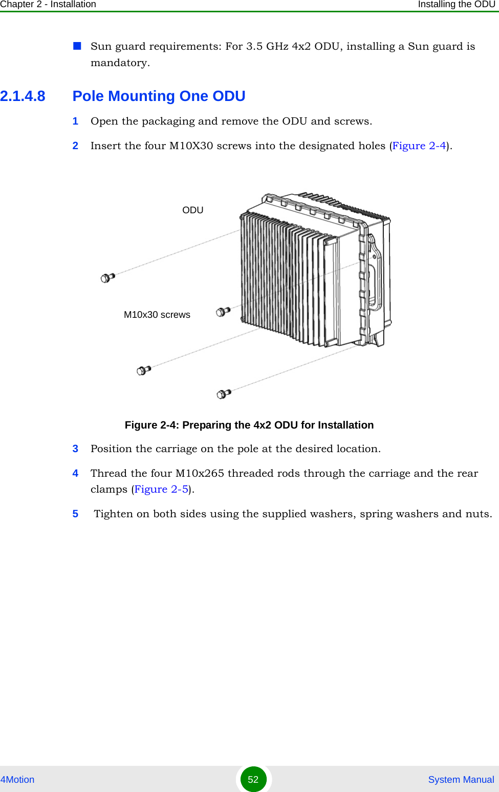 Chapter 2 - Installation Installing the ODU4Motion 52  System ManualSun guard requirements: For 3.5 GHz 4x2 ODU, installing a Sun guard is mandatory.2.1.4.8 Pole Mounting One ODU1Open the packaging and remove the ODU and screws.2Insert the four M10X30 screws into the designated holes (Figure 2-4).3Position the carriage on the pole at the desired location.4Thread the four M10x265 threaded rods through the carriage and the rear clamps (Figure 2-5).5 Tighten on both sides using the supplied washers, spring washers and nuts.Figure 2-4: Preparing the 4x2 ODU for InstallationODUM10x30 screws