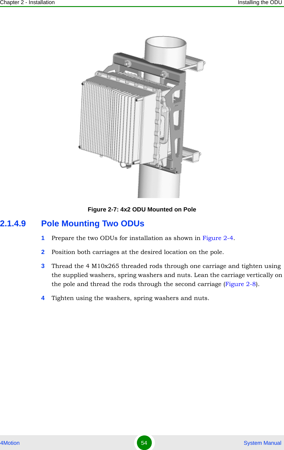 Chapter 2 - Installation Installing the ODU4Motion 54  System Manual2.1.4.9 Pole Mounting Two ODUs1Prepare the two ODUs for installation as shown in Figure 2-4.2Position both carriages at the desired location on the pole.3Thread the 4 M10x265 threaded rods through one carriage and tighten using the supplied washers, spring washers and nuts. Lean the carriage vertically on the pole and thread the rods through the second carriage (Figure 2-8).4Tighten using the washers, spring washers and nuts.Figure 2-7: 4x2 ODU Mounted on Pole