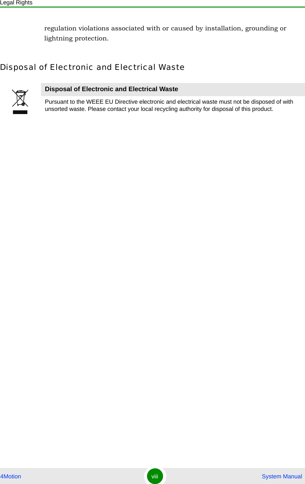 Legal Rights4Motion viii  System Manualregulation violations associated with or caused by installation, grounding or lightning protection.Disposal of Electronic and Electrical WasteDisposal of Electronic and Electrical WastePursuant to the WEEE EU Directive electronic and electrical waste must not be disposed of with unsorted waste. Please contact your local recycling authority for disposal of this product.