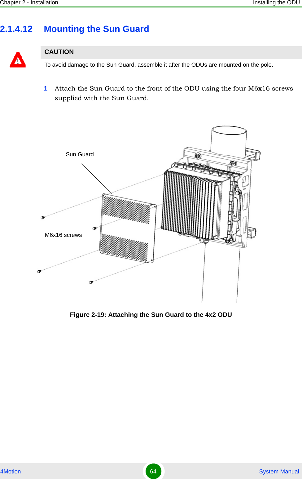 Chapter 2 - Installation Installing the ODU4Motion 64  System Manual2.1.4.12 Mounting the Sun Guard1Attach the Sun Guard to the front of the ODU using the four M6x16 screws supplied with the Sun Guard.CAUTIONTo avoid damage to the Sun Guard, assemble it after the ODUs are mounted on the pole.Figure 2-19: Attaching the Sun Guard to the 4x2 ODUSun GuardM6x16 screws