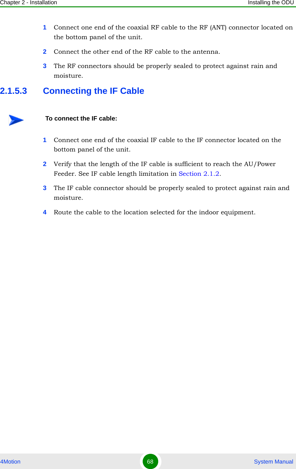 Chapter 2 - Installation Installing the ODU4Motion 68  System Manual1Connect one end of the coaxial RF cable to the RF (ANT) connector located on the bottom panel of the unit. 2Connect the other end of the RF cable to the antenna.3The RF connectors should be properly sealed to protect against rain and moisture.2.1.5.3 Connecting the IF Cable1Connect one end of the coaxial IF cable to the IF connector located on the bottom panel of the unit.2Verify that the length of the IF cable is sufficient to reach the AU/Power Feeder. See IF cable length limitation in Section 2.1.2.3The IF cable connector should be properly sealed to protect against rain and moisture.4Route the cable to the location selected for the indoor equipment. To connect the IF cable: