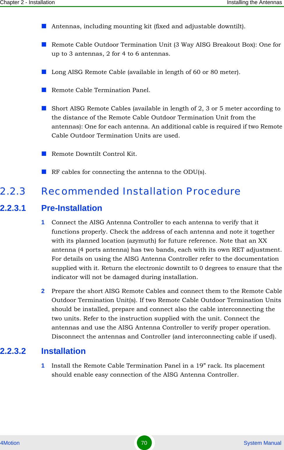 Chapter 2 - Installation Installing the Antennas4Motion 70  System ManualAntennas, including mounting kit (fixed and adjustable downtilt).Remote Cable Outdoor Termination Unit (3 Way AISG Breakout Box): One for up to 3 antennas, 2 for 4 to 6 antennas.Long AISG Remote Cable (available in length of 60 or 80 meter).Remote Cable Termination Panel.Short AISG Remote Cables (available in length of 2, 3 or 5 meter according to the distance of the Remote Cable Outdoor Termination Unit from the antennas): One for each antenna. An additional cable is required if two Remote Cable Outdoor Termination Units are used.Remote Downtilt Control Kit.RF cables for connecting the antenna to the ODU(s).2.2.3 Recommended Installation Procedure2.2.3.1 Pre-Installation1Connect the AISG Antenna Controller to each antenna to verify that it functions properly. Check the address of each antenna and note it together with its planned location (azymuth) for future reference. Note that an XX antenna (4 ports antenna) has two bands, each with its own RET adjustment. For details on using the AISG Antenna Controller refer to the documentation supplied with it. Return the electronic downtilt to 0 degrees to ensure that the indicator will not be damaged during installation.2Prepare the short AISG Remote Cables and connect them to the Remote Cable Outdoor Termination Unit(s). If two Remote Cable Outdoor Termination Units should be installed, prepare and connect also the cable interconnecting the two units. Refer to the instruction supplied with the unit. Connect the antennas and use the AISG Antenna Controller to verify proper operation. Disconnect the antennas and Controller (and interconnecting cable if used). 2.2.3.2 Installation1Install the Remote Cable Termination Panel in a 19” rack. Its placement should enable easy connection of the AISG Antenna Controller.