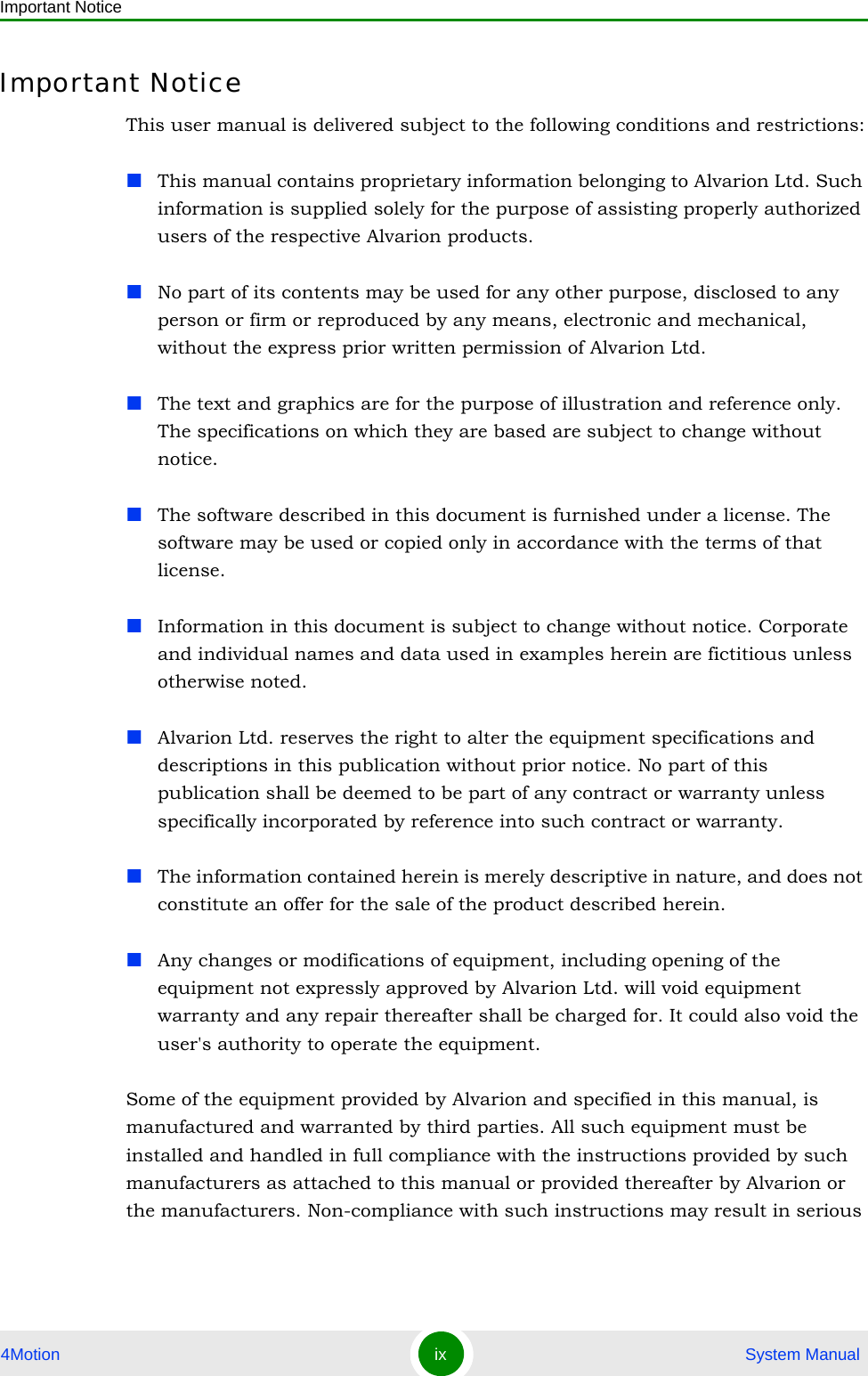 Important Notice4Motion ix  System ManualImportant NoticeThis user manual is delivered subject to the following conditions and restrictions:This manual contains proprietary information belonging to Alvarion Ltd. Such information is supplied solely for the purpose of assisting properly authorized users of the respective Alvarion products.No part of its contents may be used for any other purpose, disclosed to any person or firm or reproduced by any means, electronic and mechanical, without the express prior written permission of Alvarion Ltd.The text and graphics are for the purpose of illustration and reference only. The specifications on which they are based are subject to change without notice.The software described in this document is furnished under a license. The software may be used or copied only in accordance with the terms of that license.Information in this document is subject to change without notice. Corporate and individual names and data used in examples herein are fictitious unless otherwise noted.Alvarion Ltd. reserves the right to alter the equipment specifications and descriptions in this publication without prior notice. No part of this publication shall be deemed to be part of any contract or warranty unless specifically incorporated by reference into such contract or warranty. The information contained herein is merely descriptive in nature, and does not constitute an offer for the sale of the product described herein.Any changes or modifications of equipment, including opening of the equipment not expressly approved by Alvarion Ltd. will void equipment warranty and any repair thereafter shall be charged for. It could also void the user&apos;s authority to operate the equipment.Some of the equipment provided by Alvarion and specified in this manual, is manufactured and warranted by third parties. All such equipment must be installed and handled in full compliance with the instructions provided by such manufacturers as attached to this manual or provided thereafter by Alvarion or the manufacturers. Non-compliance with such instructions may result in serious 