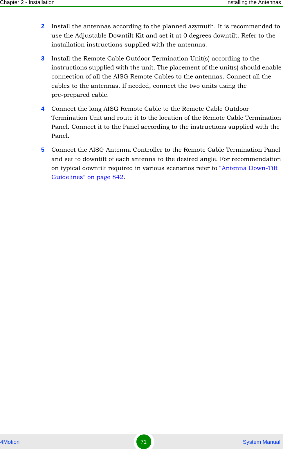 Chapter 2 - Installation Installing the Antennas4Motion 71  System Manual2Install the antennas according to the planned azymuth. It is recommended to use the Adjustable Downtilt Kit and set it at 0 degrees downtilt. Refer to the installation instructions supplied with the antennas.3Install the Remote Cable Outdoor Termination Unit(s) according to the instructions supplied with the unit. The placement of the unit(s) should enable connection of all the AISG Remote Cables to the antennas. Connect all the cables to the antennas. If needed, connect the two units using the pre-prepared cable.4Connect the long AISG Remote Cable to the Remote Cable Outdoor Termination Unit and route it to the location of the Remote Cable Termination Panel. Connect it to the Panel according to the instructions supplied with the Panel. 5Connect the AISG Antenna Controller to the Remote Cable Termination Panel and set to downtilt of each antenna to the desired angle. For recommendation on typical downtilt required in various scenarios refer to “Antenna Down-Tilt Guidelines” on page 842.