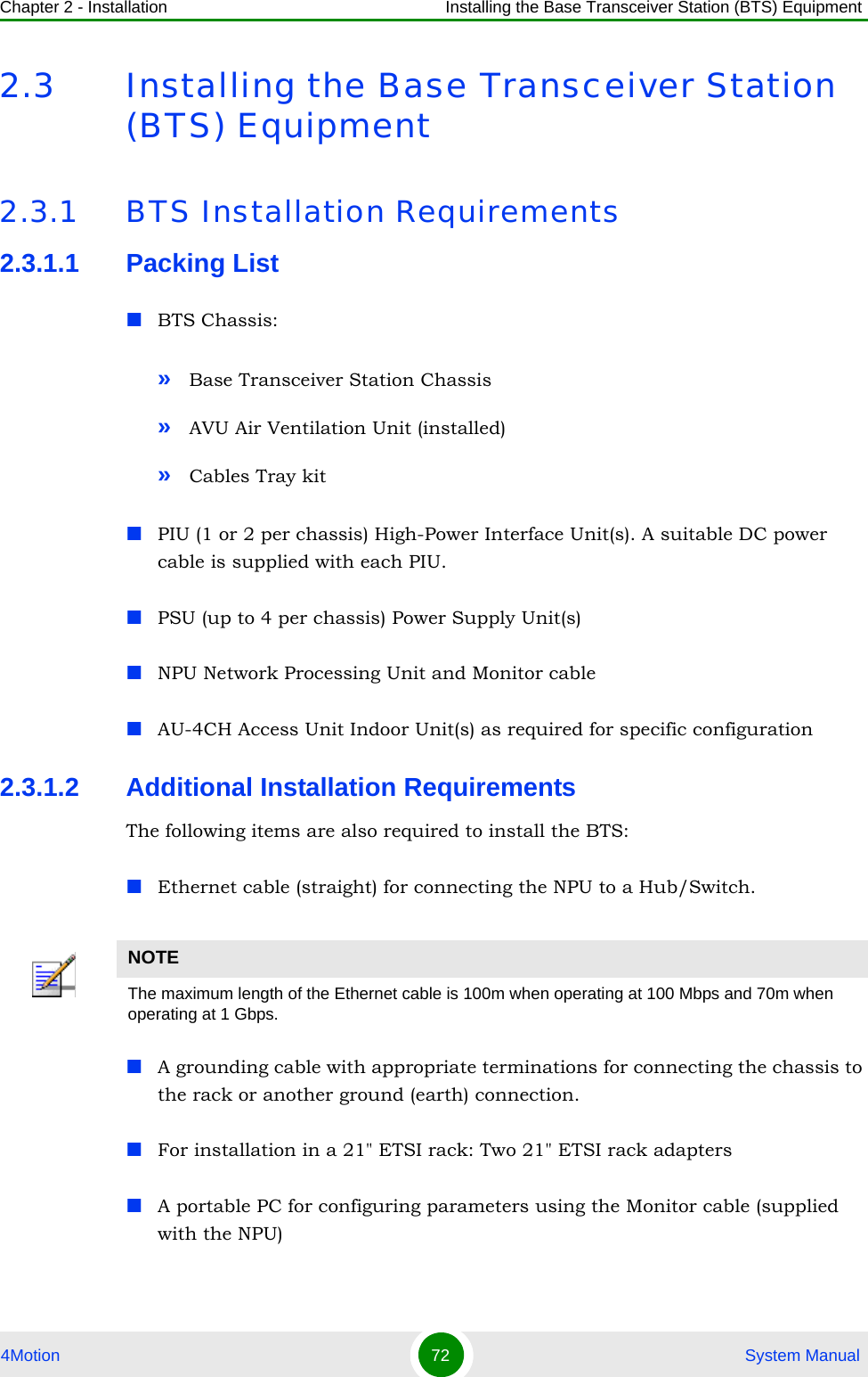 Chapter 2 - Installation Installing the Base Transceiver Station (BTS) Equipment4Motion 72  System Manual2.3 Installing the Base Transceiver Station (BTS) Equipment2.3.1 BTS Installation Requirements2.3.1.1 Packing ListBTS Chassis:»Base Transceiver Station Chassis»AVU Air Ventilation Unit (installed)»Cables Tray kitPIU (1 or 2 per chassis) High-Power Interface Unit(s). A suitable DC power cable is supplied with each PIU.PSU (up to 4 per chassis) Power Supply Unit(s)NPU Network Processing Unit and Monitor cableAU-4CH Access Unit Indoor Unit(s) as required for specific configuration2.3.1.2 Additional Installation RequirementsThe following items are also required to install the BTS:Ethernet cable (straight) for connecting the NPU to a Hub/Switch. A grounding cable with appropriate terminations for connecting the chassis to the rack or another ground (earth) connection.For installation in a 21&quot; ETSI rack: Two 21&quot; ETSI rack adaptersA portable PC for configuring parameters using the Monitor cable (supplied with the NPU)NOTEThe maximum length of the Ethernet cable is 100m when operating at 100 Mbps and 70m when operating at 1 Gbps.