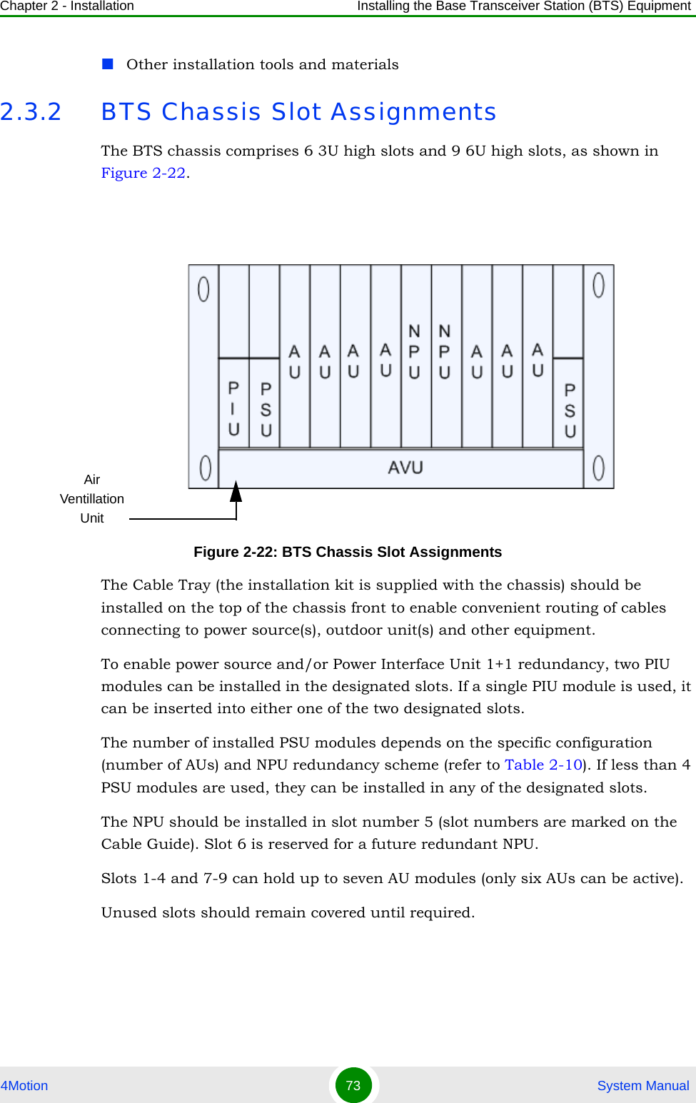 Chapter 2 - Installation Installing the Base Transceiver Station (BTS) Equipment4Motion 73  System ManualOther installation tools and materials2.3.2 BTS Chassis Slot AssignmentsThe BTS chassis comprises 6 3U high slots and 9 6U high slots, as shown in Figure 2-22. The Cable Tray (the installation kit is supplied with the chassis) should be installed on the top of the chassis front to enable convenient routing of cables connecting to power source(s), outdoor unit(s) and other equipment.To enable power source and/or Power Interface Unit 1+1 redundancy, two PIU modules can be installed in the designated slots. If a single PIU module is used, it can be inserted into either one of the two designated slots.The number of installed PSU modules depends on the specific configuration (number of AUs) and NPU redundancy scheme (refer to Table 2-10). If less than 4 PSU modules are used, they can be installed in any of the designated slots.The NPU should be installed in slot number 5 (slot numbers are marked on the Cable Guide). Slot 6 is reserved for a future redundant NPU.Slots 1-4 and 7-9 can hold up to seven AU modules (only six AUs can be active). Unused slots should remain covered until required.Figure 2-22: BTS Chassis Slot AssignmentsAir Ventillation Unit