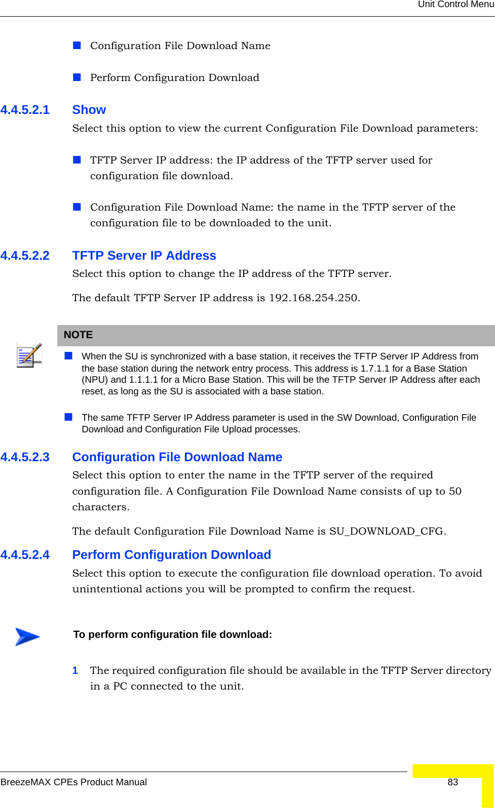 Unit Control MenuBreezeMAX CPEs Product Manual 83Configuration File Download NamePerform Configuration Download4.4.5.2.1 Show Select this option to view the current Configuration File Download parameters:TFTP Server IP address: the IP address of the TFTP server used for configuration file download.Configuration File Download Name: the name in the TFTP server of the configuration file to be downloaded to the unit.4.4.5.2.2 TFTP Server IP AddressSelect this option to change the IP address of the TFTP server.The default TFTP Server IP address is 192.168.254.250.4.4.5.2.3 Configuration File Download NameSelect this option to enter the name in the TFTP server of the required configuration file. A Configuration File Download Name consists of up to 50 characters.The default Configuration File Download Name is SU_DOWNLOAD_CFG.4.4.5.2.4 Perform Configuration DownloadSelect this option to execute the configuration file download operation. To avoid unintentional actions you will be prompted to confirm the request.1The required configuration file should be available in the TFTP Server directory in a PC connected to the unit. NOTEWhen the SU is synchronized with a base station, it receives the TFTP Server IP Address from the base station during the network entry process. This address is 1.7.1.1 for a Base Station (NPU) and 1.1.1.1 for a Micro Base Station. This will be the TFTP Server IP Address after each reset, as long as the SU is associated with a base station.The same TFTP Server IP Address parameter is used in the SW Download, Configuration File Download and Configuration File Upload processes. To perform configuration file download: