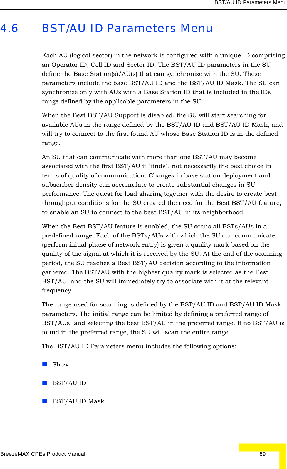 BST/AU ID Parameters MenuBreezeMAX CPEs Product Manual 894.6 BST/AU ID Parameters MenuEach AU (logical sector) in the network is configured with a unique ID comprising an Operator ID, Cell ID and Sector ID. The BST/AU ID parameters in the SU define the Base Station(s)/AU(s) that can synchronize with the SU. These parameters include the base BST/AU ID and the BST/AU ID Mask. The SU can synchronize only with AUs with a Base Station ID that is included in the IDs range defined by the applicable parameters in the SU. When the Best BST/AU Support is disabled, the SU will start searching for available AUs in the range defined by the BST/AU ID and BST/AU ID Mask, and will try to connect to the first found AU whose Base Station ID is in the defined range.An SU that can communicate with more than one BST/AU may become associated with the first BST/AU it &quot;finds&quot;, not necessarily the best choice in terms of quality of communication. Changes in base station deployment and subscriber density can accumulate to create substantial changes in SU performance. The quest for load sharing together with the desire to create best throughput conditions for the SU created the need for the Best BST/AU feature, to enable an SU to connect to the best BST/AU in its neighborhood.When the Best BST/AU feature is enabled, the SU scans all BSTs/AUs in a predefined range, Each of the BSTs/AUs with which the SU can communicate (perform initial phase of network entry) is given a quality mark based on the quality of the signal at which it is received by the SU. At the end of the scanning period, the SU reaches a Best BST/AU decision according to the information gathered. The BST/AU with the highest quality mark is selected as the Best BST/AU, and the SU will immediately try to associate with it at the relevant frequency. The range used for scanning is defined by the BST/AU ID and BST/AU ID Mask parameters. The initial range can be limited by defining a preferred range of BST/AUs, and selecting the best BST/AU in the preferred range. If no BST/AU is found in the preferred range, the SU will scan the entire range.The BST/AU ID Parameters menu includes the following options:ShowBST/AU IDBST/AU ID Mask