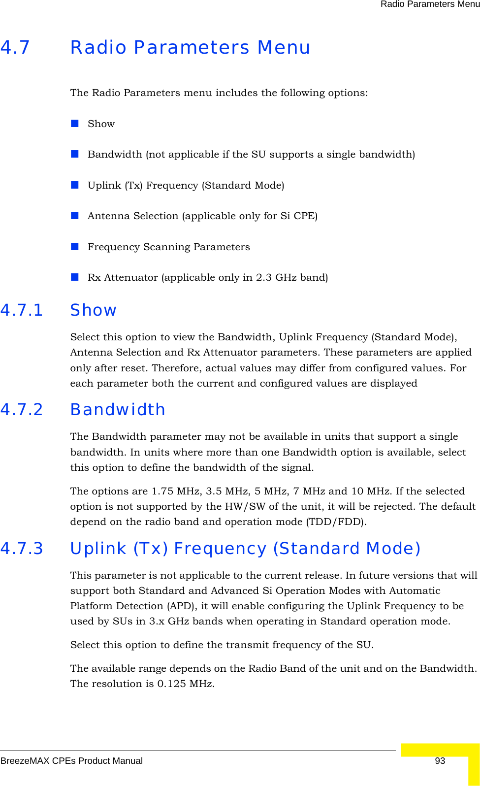 Radio Parameters MenuBreezeMAX CPEs Product Manual 934.7 Radio Parameters MenuThe Radio Parameters menu includes the following options:ShowBandwidth (not applicable if the SU supports a single bandwidth)Uplink (Tx) Frequency (Standard Mode)Antenna Selection (applicable only for Si CPE)Frequency Scanning ParametersRx Attenuator (applicable only in 2.3 GHz band)4.7.1 Show Select this option to view the Bandwidth, Uplink Frequency (Standard Mode), Antenna Selection and Rx Attenuator parameters. These parameters are applied only after reset. Therefore, actual values may differ from configured values. For each parameter both the current and configured values are displayed4.7.2 BandwidthThe Bandwidth parameter may not be available in units that support a single bandwidth. In units where more than one Bandwidth option is available, select this option to define the bandwidth of the signal.The options are 1.75 MHz, 3.5 MHz, 5 MHz, 7 MHz and 10 MHz. If the selected option is not supported by the HW/SW of the unit, it will be rejected. The default depend on the radio band and operation mode (TDD/FDD). 4.7.3 Uplink (Tx) Frequency (Standard Mode)This parameter is not applicable to the current release. In future versions that will support both Standard and Advanced Si Operation Modes with Automatic Platform Detection (APD), it will enable configuring the Uplink Frequency to be used by SUs in 3.x GHz bands when operating in Standard operation mode.Select this option to define the transmit frequency of the SU.The available range depends on the Radio Band of the unit and on the Bandwidth. The resolution is 0.125 MHz.