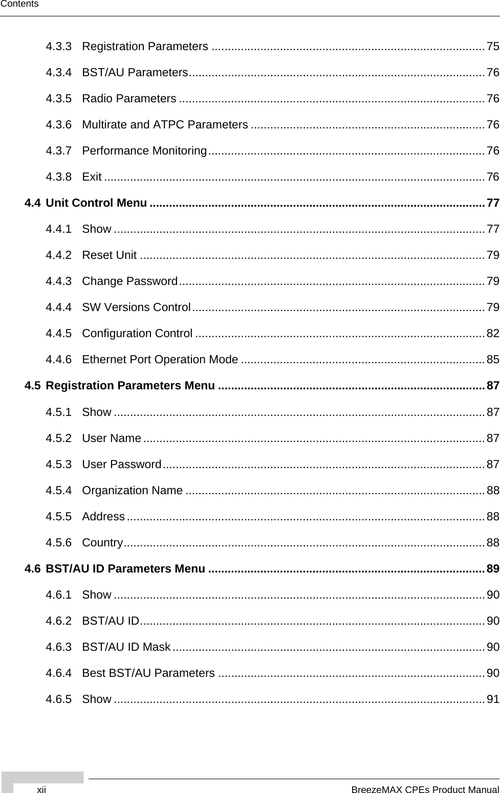 xii BreezeMAX CPEs Product ManualContents4.3.3 Registration Parameters ....................................................................................754.3.4 BST/AU Parameters...........................................................................................764.3.5 Radio Parameters ..............................................................................................764.3.6 Multirate and ATPC Parameters ........................................................................764.3.7 Performance Monitoring.....................................................................................764.3.8 Exit .....................................................................................................................764.4 Unit Control Menu .......................................................................................................774.4.1 Show ..................................................................................................................774.4.2 Reset Unit ..........................................................................................................794.4.3 Change Password..............................................................................................794.4.4 SW Versions Control..........................................................................................794.4.5 Configuration Control .........................................................................................824.4.6 Ethernet Port Operation Mode ...........................................................................854.5 Registration Parameters Menu ..................................................................................874.5.1 Show ..................................................................................................................874.5.2 User Name .........................................................................................................874.5.3 User Password...................................................................................................874.5.4 Organization Name ............................................................................................884.5.5 Address..............................................................................................................884.5.6 Country...............................................................................................................884.6 BST/AU ID Parameters Menu .....................................................................................894.6.1 Show ..................................................................................................................904.6.2 BST/AU ID..........................................................................................................904.6.3 BST/AU ID Mask................................................................................................904.6.4 Best BST/AU Parameters ..................................................................................904.6.5 Show ..................................................................................................................91