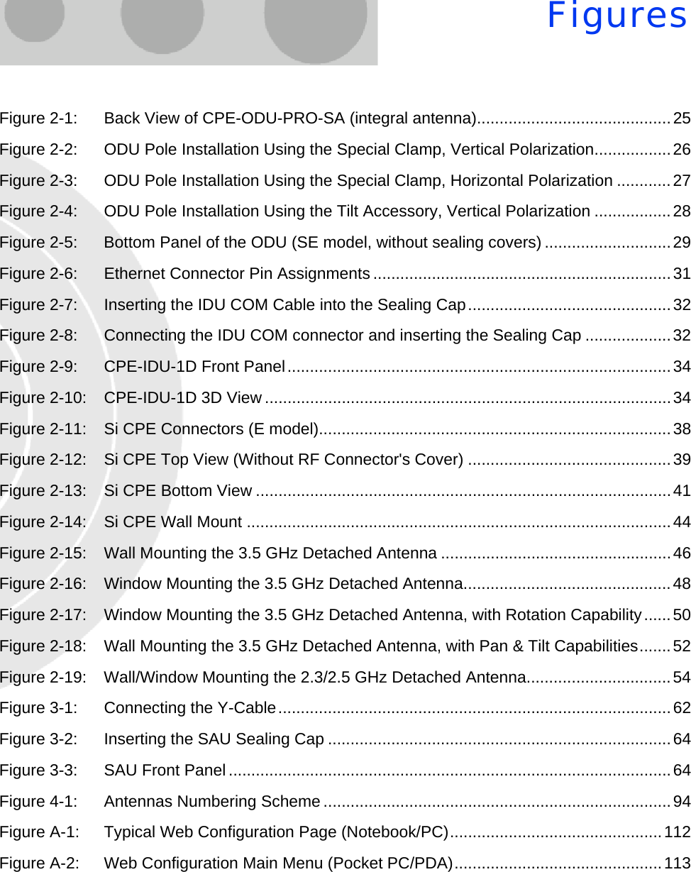 FiguresFigure 2-1: Back View of CPE-ODU-PRO-SA (integral antenna)...........................................25Figure 2-2: ODU Pole Installation Using the Special Clamp, Vertical Polarization.................26Figure 2-3: ODU Pole Installation Using the Special Clamp, Horizontal Polarization ............27Figure 2-4: ODU Pole Installation Using the Tilt Accessory, Vertical Polarization .................28Figure 2-5: Bottom Panel of the ODU (SE model, without sealing covers) ............................29Figure 2-6: Ethernet Connector Pin Assignments ..................................................................31Figure 2-7: Inserting the IDU COM Cable into the Sealing Cap.............................................32Figure 2-8: Connecting the IDU COM connector and inserting the Sealing Cap ...................32Figure 2-9: CPE-IDU-1D Front Panel.....................................................................................34Figure 2-10: CPE-IDU-1D 3D View ..........................................................................................34Figure 2-11: Si CPE Connectors (E model)..............................................................................38Figure 2-12: Si CPE Top View (Without RF Connector&apos;s Cover) .............................................39Figure 2-13: Si CPE Bottom View ............................................................................................41Figure 2-14: Si CPE Wall Mount ..............................................................................................44Figure 2-15: Wall Mounting the 3.5 GHz Detached Antenna ...................................................46Figure 2-16: Window Mounting the 3.5 GHz Detached Antenna..............................................48Figure 2-17: Window Mounting the 3.5 GHz Detached Antenna, with Rotation Capability......50Figure 2-18: Wall Mounting the 3.5 GHz Detached Antenna, with Pan &amp; Tilt Capabilities.......52Figure 2-19: Wall/Window Mounting the 2.3/2.5 GHz Detached Antenna................................54Figure 3-1: Connecting the Y-Cable.......................................................................................62Figure 3-2: Inserting the SAU Sealing Cap ............................................................................64Figure 3-3: SAU Front Panel ..................................................................................................64Figure 4-1: Antennas Numbering Scheme .............................................................................94Figure A-1: Typical Web Configuration Page (Notebook/PC)...............................................112Figure A-2: Web Configuration Main Menu (Pocket PC/PDA)..............................................113