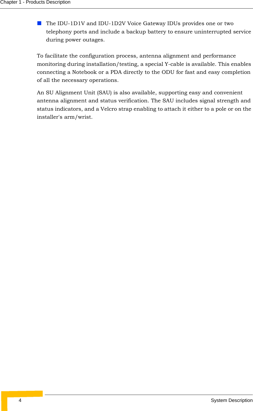 4System DescriptionChapter 1 - Products DescriptionThe IDU-1D1V and IDU-1D2V Voice Gateway IDUs provides one or two telephony ports and include a backup battery to ensure uninterrupted service during power outages. To facilitate the configuration process, antenna alignment and performance monitoring during installation/testing, a special Y-cable is available. This enables connecting a Notebook or a PDA directly to the ODU for fast and easy completion of all the necessary operations.An SU Alignment Unit (SAU) is also available, supporting easy and convenient antenna alignment and status verification. The SAU includes signal strength and status indicators, and a Velcro strap enabling to attach it either to a pole or on the installer&apos;s arm/wrist.