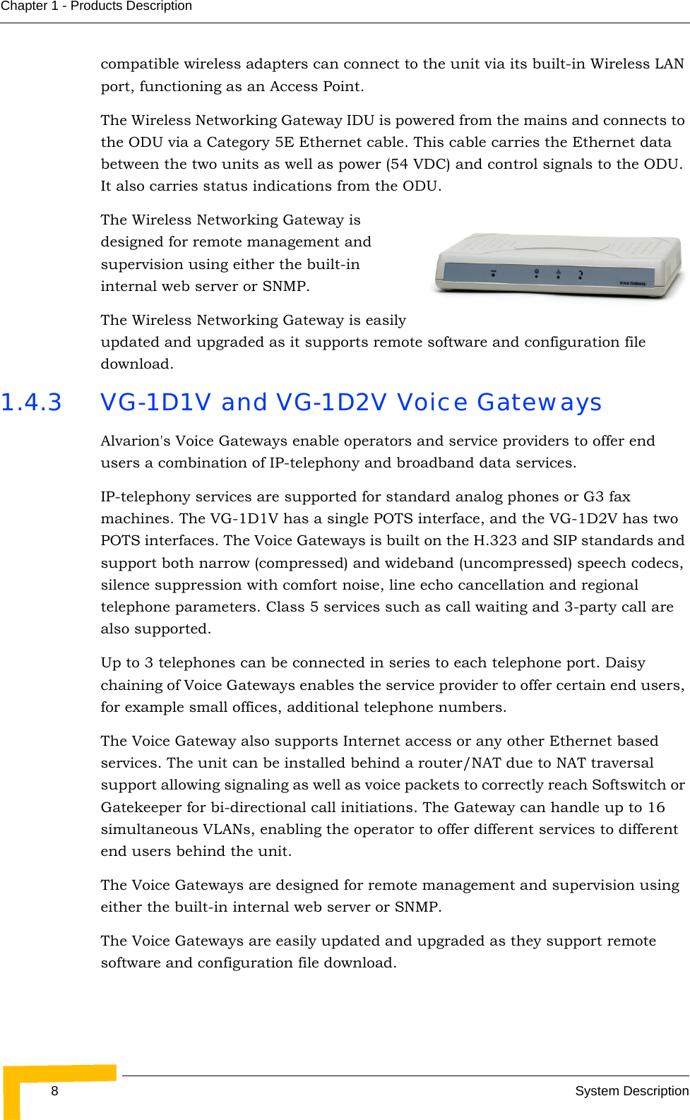 8System DescriptionChapter 1 - Products Descriptioncompatible wireless adapters can connect to the unit via its built-in Wireless LAN port, functioning as an Access Point. The Wireless Networking Gateway IDU is powered from the mains and connects to the ODU via a Category 5E Ethernet cable. This cable carries the Ethernet data between the two units as well as power (54 VDC) and control signals to the ODU. It also carries status indications from the ODU. The Wireless Networking Gateway is designed for remote management and supervision using either the built-in internal web server or SNMP.The Wireless Networking Gateway is easily updated and upgraded as it supports remote software and configuration file download.1.4.3 VG-1D1V and VG-1D2V Voice GatewaysAlvarion&apos;s Voice Gateways enable operators and service providers to offer end users a combination of IP-telephony and broadband data services.IP-telephony services are supported for standard analog phones or G3 fax machines. The VG-1D1V has a single POTS interface, and the VG-1D2V has two POTS interfaces. The Voice Gateways is built on the H.323 and SIP standards and support both narrow (compressed) and wideband (uncompressed) speech codecs, silence suppression with comfort noise, line echo cancellation and regional telephone parameters. Class 5 services such as call waiting and 3-party call are also supported. Up to 3 telephones can be connected in series to each telephone port. Daisy chaining of Voice Gateways enables the service provider to offer certain end users, for example small offices, additional telephone numbers.The Voice Gateway also supports Internet access or any other Ethernet based services. The unit can be installed behind a router/NAT due to NAT traversal support allowing signaling as well as voice packets to correctly reach Softswitch or Gatekeeper for bi-directional call initiations. The Gateway can handle up to 16 simultaneous VLANs, enabling the operator to offer different services to different end users behind the unit.The Voice Gateways are designed for remote management and supervision using either the built-in internal web server or SNMP.The Voice Gateways are easily updated and upgraded as they support remote software and configuration file download.