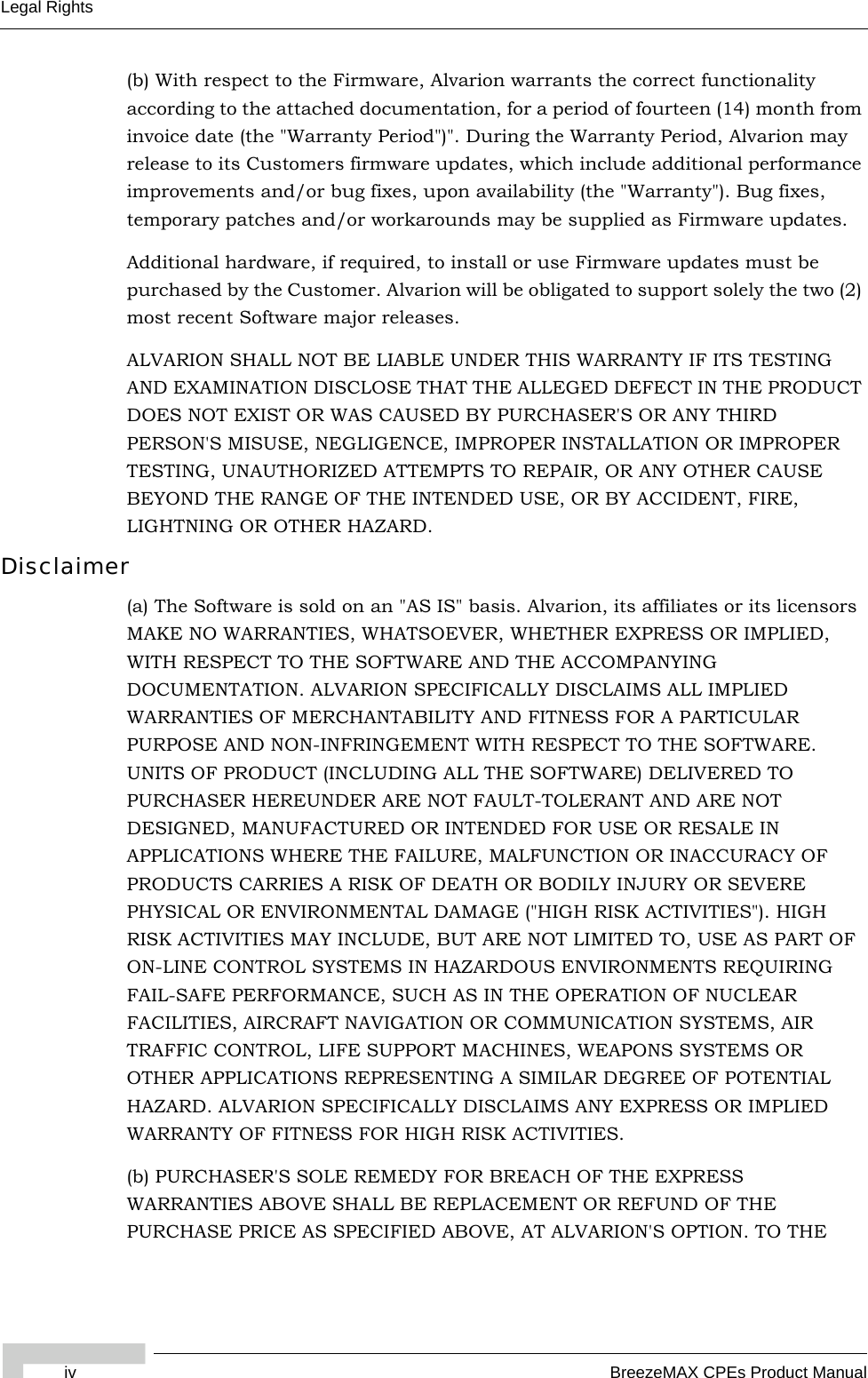 iv BreezeMAX CPEs Product ManualLegal Rights(b) With respect to the Firmware, Alvarion warrants the correct functionality according to the attached documentation, for a period of fourteen (14) month from invoice date (the &quot;Warranty Period&quot;)&quot;. During the Warranty Period, Alvarion may release to its Customers firmware updates, which include additional performance improvements and/or bug fixes, upon availability (the &quot;Warranty&quot;). Bug fixes, temporary patches and/or workarounds may be supplied as Firmware updates. Additional hardware, if required, to install or use Firmware updates must be purchased by the Customer. Alvarion will be obligated to support solely the two (2) most recent Software major releases. ALVARION SHALL NOT BE LIABLE UNDER THIS WARRANTY IF ITS TESTING AND EXAMINATION DISCLOSE THAT THE ALLEGED DEFECT IN THE PRODUCT DOES NOT EXIST OR WAS CAUSED BY PURCHASER&apos;S OR ANY THIRD PERSON&apos;S MISUSE, NEGLIGENCE, IMPROPER INSTALLATION OR IMPROPER TESTING, UNAUTHORIZED ATTEMPTS TO REPAIR, OR ANY OTHER CAUSE BEYOND THE RANGE OF THE INTENDED USE, OR BY ACCIDENT, FIRE, LIGHTNING OR OTHER HAZARD.Disclaimer(a) The Software is sold on an &quot;AS IS&quot; basis. Alvarion, its affiliates or its licensors MAKE NO WARRANTIES, WHATSOEVER, WHETHER EXPRESS OR IMPLIED, WITH RESPECT TO THE SOFTWARE AND THE ACCOMPANYING DOCUMENTATION. ALVARION SPECIFICALLY DISCLAIMS ALL IMPLIED WARRANTIES OF MERCHANTABILITY AND FITNESS FOR A PARTICULAR PURPOSE AND NON-INFRINGEMENT WITH RESPECT TO THE SOFTWARE. UNITS OF PRODUCT (INCLUDING ALL THE SOFTWARE) DELIVERED TO PURCHASER HEREUNDER ARE NOT FAULT-TOLERANT AND ARE NOT DESIGNED, MANUFACTURED OR INTENDED FOR USE OR RESALE IN APPLICATIONS WHERE THE FAILURE, MALFUNCTION OR INACCURACY OF PRODUCTS CARRIES A RISK OF DEATH OR BODILY INJURY OR SEVERE PHYSICAL OR ENVIRONMENTAL DAMAGE (&quot;HIGH RISK ACTIVITIES&quot;). HIGH RISK ACTIVITIES MAY INCLUDE, BUT ARE NOT LIMITED TO, USE AS PART OF ON-LINE CONTROL SYSTEMS IN HAZARDOUS ENVIRONMENTS REQUIRING FAIL-SAFE PERFORMANCE, SUCH AS IN THE OPERATION OF NUCLEAR FACILITIES, AIRCRAFT NAVIGATION OR COMMUNICATION SYSTEMS, AIR TRAFFIC CONTROL, LIFE SUPPORT MACHINES, WEAPONS SYSTEMS OR OTHER APPLICATIONS REPRESENTING A SIMILAR DEGREE OF POTENTIAL HAZARD. ALVARION SPECIFICALLY DISCLAIMS ANY EXPRESS OR IMPLIED WARRANTY OF FITNESS FOR HIGH RISK ACTIVITIES.(b) PURCHASER&apos;S SOLE REMEDY FOR BREACH OF THE EXPRESS WARRANTIES ABOVE SHALL BE REPLACEMENT OR REFUND OF THE PURCHASE PRICE AS SPECIFIED ABOVE, AT ALVARION&apos;S OPTION. TO THE 