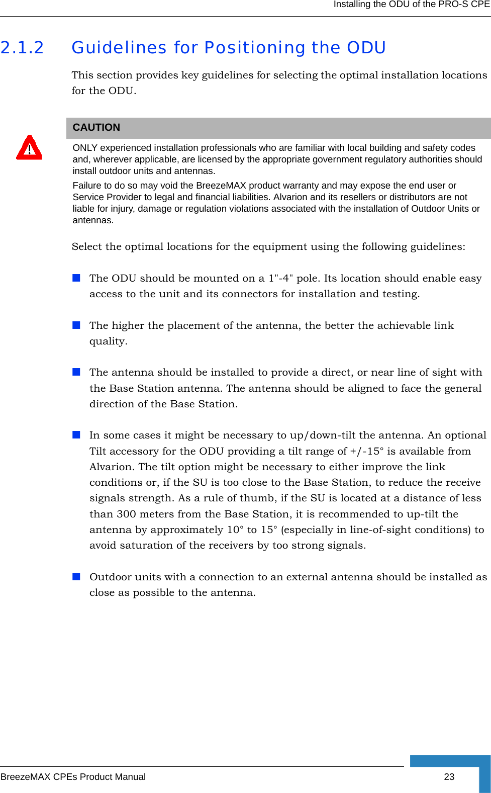 Installing the ODU of the PRO-S CPEBreezeMAX CPEs Product Manual 232.1.2 Guidelines for Positioning the ODUThis section provides key guidelines for selecting the optimal installation locations for the ODU.Select the optimal locations for the equipment using the following guidelines:The ODU should be mounted on a 1&quot;-4&quot; pole. Its location should enable easy access to the unit and its connectors for installation and testing.The higher the placement of the antenna, the better the achievable link quality. The antenna should be installed to provide a direct, or near line of sight with the Base Station antenna. The antenna should be aligned to face the general direction of the Base Station. In some cases it might be necessary to up/down-tilt the antenna. An optional Tilt accessory for the ODU providing a tilt range of +/-15° is available from Alvarion. The tilt option might be necessary to either improve the link conditions or, if the SU is too close to the Base Station, to reduce the receive signals strength. As a rule of thumb, if the SU is located at a distance of less than 300 meters from the Base Station, it is recommended to up-tilt the antenna by approximately 10° to 15° (especially in line-of-sight conditions) to avoid saturation of the receivers by too strong signals.Outdoor units with a connection to an external antenna should be installed as close as possible to the antenna.CAUTIONONLY experienced installation professionals who are familiar with local building and safety codes and, wherever applicable, are licensed by the appropriate government regulatory authorities should install outdoor units and antennas.Failure to do so may void the BreezeMAX product warranty and may expose the end user or Service Provider to legal and financial liabilities. Alvarion and its resellers or distributors are not liable for injury, damage or regulation violations associated with the installation of Outdoor Units or antennas.