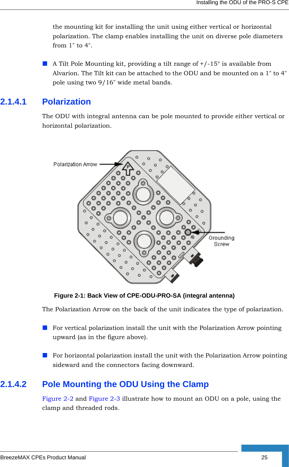 Installing the ODU of the PRO-S CPEBreezeMAX CPEs Product Manual 25the mounting kit for installing the unit using either vertical or horizontal polarization. The clamp enables installing the unit on diverse pole diameters from 1&quot; to 4&quot;. A Tilt Pole Mounting kit, providing a tilt range of +/-15° is available from Alvarion. The Tilt kit can be attached to the ODU and be mounted on a 1&quot; to 4&quot; pole using two 9/16&quot; wide metal bands. 2.1.4.1 PolarizationThe ODU with integral antenna can be pole mounted to provide either vertical or horizontal polarization.The Polarization Arrow on the back of the unit indicates the type of polarization.For vertical polarization install the unit with the Polarization Arrow pointing upward (as in the figure above).For horizontal polarization install the unit with the Polarization Arrow pointing sideward and the connectors facing downward. 2.1.4.2 Pole Mounting the ODU Using the ClampFigure 2-2 and Figure 2-3 illustrate how to mount an ODU on a pole, using the clamp and threaded rods.Figure 2-1: Back View of CPE-ODU-PRO-SA (integral antenna)