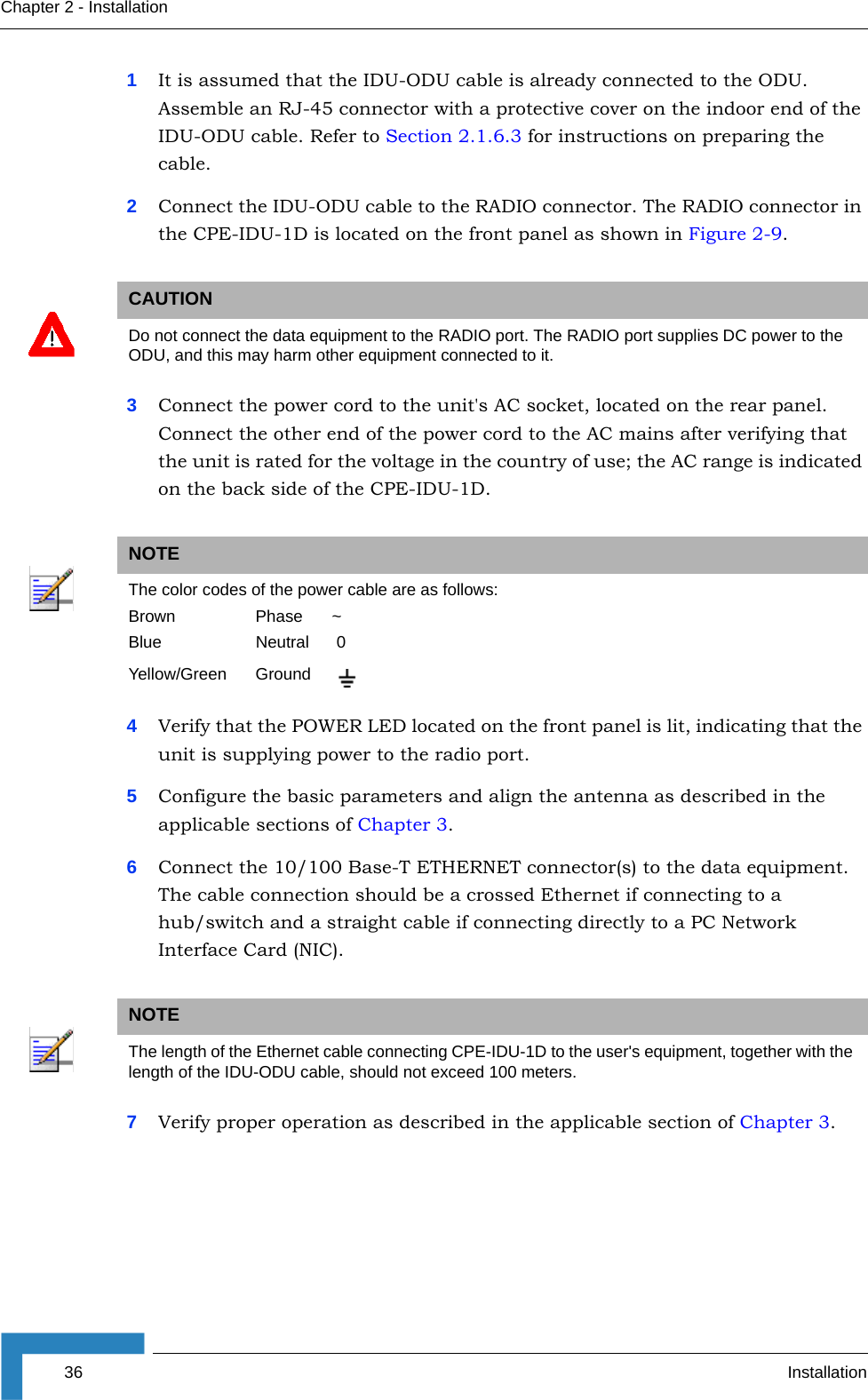 36 InstallationChapter 2 - Installation1It is assumed that the IDU-ODU cable is already connected to the ODU. Assemble an RJ-45 connector with a protective cover on the indoor end of the IDU-ODU cable. Refer to Section 2.1.6.3 for instructions on preparing the cable.2Connect the IDU-ODU cable to the RADIO connector. The RADIO connector in the CPE-IDU-1D is located on the front panel as shown in Figure 2-9.3Connect the power cord to the unit&apos;s AC socket, located on the rear panel. Connect the other end of the power cord to the AC mains after verifying that the unit is rated for the voltage in the country of use; the AC range is indicated on the back side of the CPE-IDU-1D.4Verify that the POWER LED located on the front panel is lit, indicating that the unit is supplying power to the radio port.5Configure the basic parameters and align the antenna as described in the applicable sections of Chapter 3.6Connect the 10/100 Base-T ETHERNET connector(s) to the data equipment. The cable connection should be a crossed Ethernet if connecting to a hub/switch and a straight cable if connecting directly to a PC Network Interface Card (NIC).7Verify proper operation as described in the applicable section of Chapter 3.CAUTIONDo not connect the data equipment to the RADIO port. The RADIO port supplies DC power to the ODU, and this may harm other equipment connected to it.NOTEThe color codes of the power cable are as follows:Brown Phase ~Blue Neutral  0Yellow/Green GroundNOTEThe length of the Ethernet cable connecting CPE-IDU-1D to the user&apos;s equipment, together with the length of the IDU-ODU cable, should not exceed 100 meters.