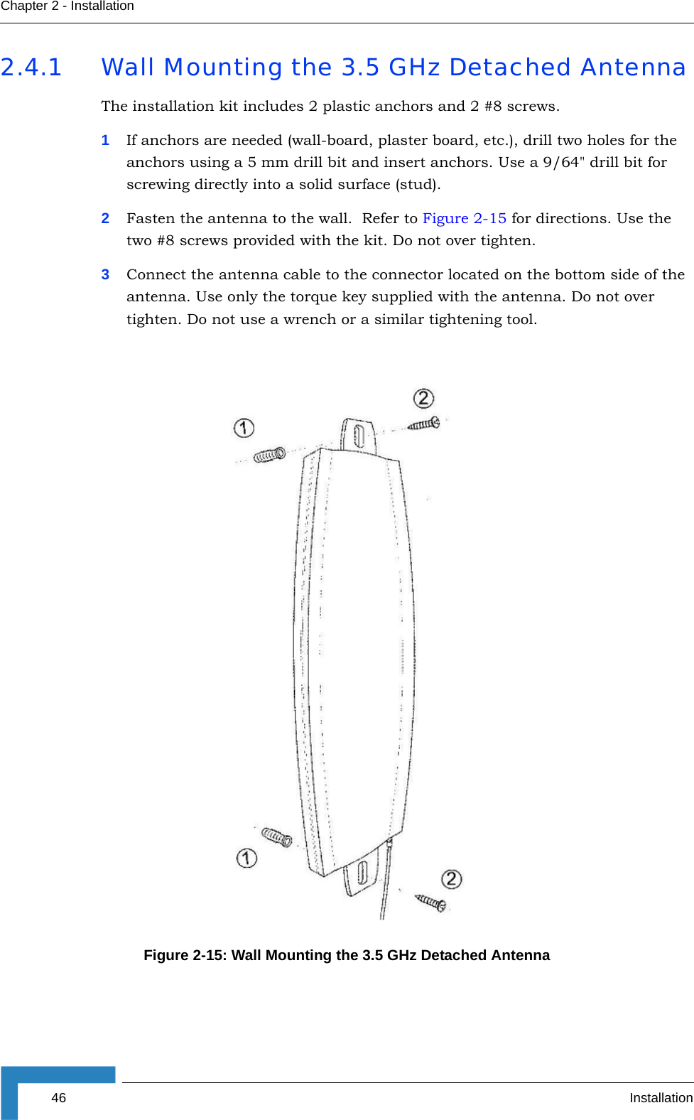 46 InstallationChapter 2 - Installation2.4.1 Wall Mounting the 3.5 GHz Detached AntennaThe installation kit includes 2 plastic anchors and 2 #8 screws.1If anchors are needed (wall-board, plaster board, etc.), drill two holes for the anchors using a 5 mm drill bit and insert anchors. Use a 9/64&quot; drill bit for screwing directly into a solid surface (stud).2Fasten the antenna to the wall.  Refer to Figure 2-15 for directions. Use the two #8 screws provided with the kit. Do not over tighten. 3Connect the antenna cable to the connector located on the bottom side of the antenna. Use only the torque key supplied with the antenna. Do not over tighten. Do not use a wrench or a similar tightening tool.Figure 2-15: Wall Mounting the 3.5 GHz Detached Antenna