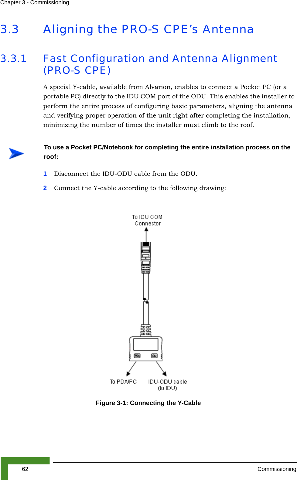 62 CommissioningChapter 3 - Commissioning3.3 Aligning the PRO-S CPE’s Antenna3.3.1 Fast Configuration and Antenna Alignment (PRO-S CPE)A special Y-cable, available from Alvarion, enables to connect a Pocket PC (or a portable PC) directly to the IDU COM port of the ODU. This enables the installer to perform the entire process of configuring basic parameters, aligning the antenna and verifying proper operation of the unit right after completing the installation, minimizing the number of times the installer must climb to the roof.1Disconnect the IDU-ODU cable from the ODU.2Connect the Y-cable according to the following drawing: To use a Pocket PC/Notebook for completing the entire installation process on the roof:Figure 3-1: Connecting the Y-Cable