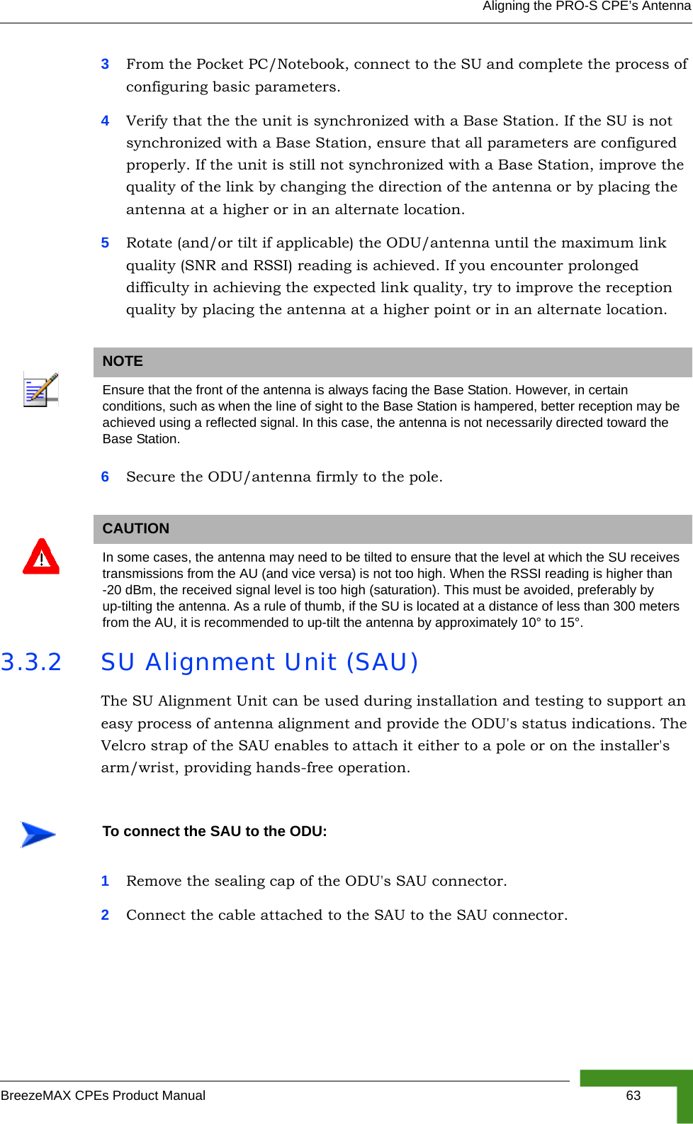 Aligning the PRO-S CPE’s AntennaBreezeMAX CPEs Product Manual 633From the Pocket PC/Notebook, connect to the SU and complete the process of configuring basic parameters.4Verify that the the unit is synchronized with a Base Station. If the SU is not synchronized with a Base Station, ensure that all parameters are configured properly. If the unit is still not synchronized with a Base Station, improve the quality of the link by changing the direction of the antenna or by placing the antenna at a higher or in an alternate location.5Rotate (and/or tilt if applicable) the ODU/antenna until the maximum link quality (SNR and RSSI) reading is achieved. If you encounter prolonged difficulty in achieving the expected link quality, try to improve the reception quality by placing the antenna at a higher point or in an alternate location.6Secure the ODU/antenna firmly to the pole.3.3.2 SU Alignment Unit (SAU)The SU Alignment Unit can be used during installation and testing to support an easy process of antenna alignment and provide the ODU&apos;s status indications. The Velcro strap of the SAU enables to attach it either to a pole or on the installer&apos;s arm/wrist, providing hands-free operation.1Remove the sealing cap of the ODU&apos;s SAU connector.2Connect the cable attached to the SAU to the SAU connector.NOTEEnsure that the front of the antenna is always facing the Base Station. However, in certain conditions, such as when the line of sight to the Base Station is hampered, better reception may be achieved using a reflected signal. In this case, the antenna is not necessarily directed toward the Base Station.CAUTIONIn some cases, the antenna may need to be tilted to ensure that the level at which the SU receives transmissions from the AU (and vice versa) is not too high. When the RSSI reading is higher than -20 dBm, the received signal level is too high (saturation). This must be avoided, preferably by up-tilting the antenna. As a rule of thumb, if the SU is located at a distance of less than 300 meters from the AU, it is recommended to up-tilt the antenna by approximately 10° to 15°. To connect the SAU to the ODU: