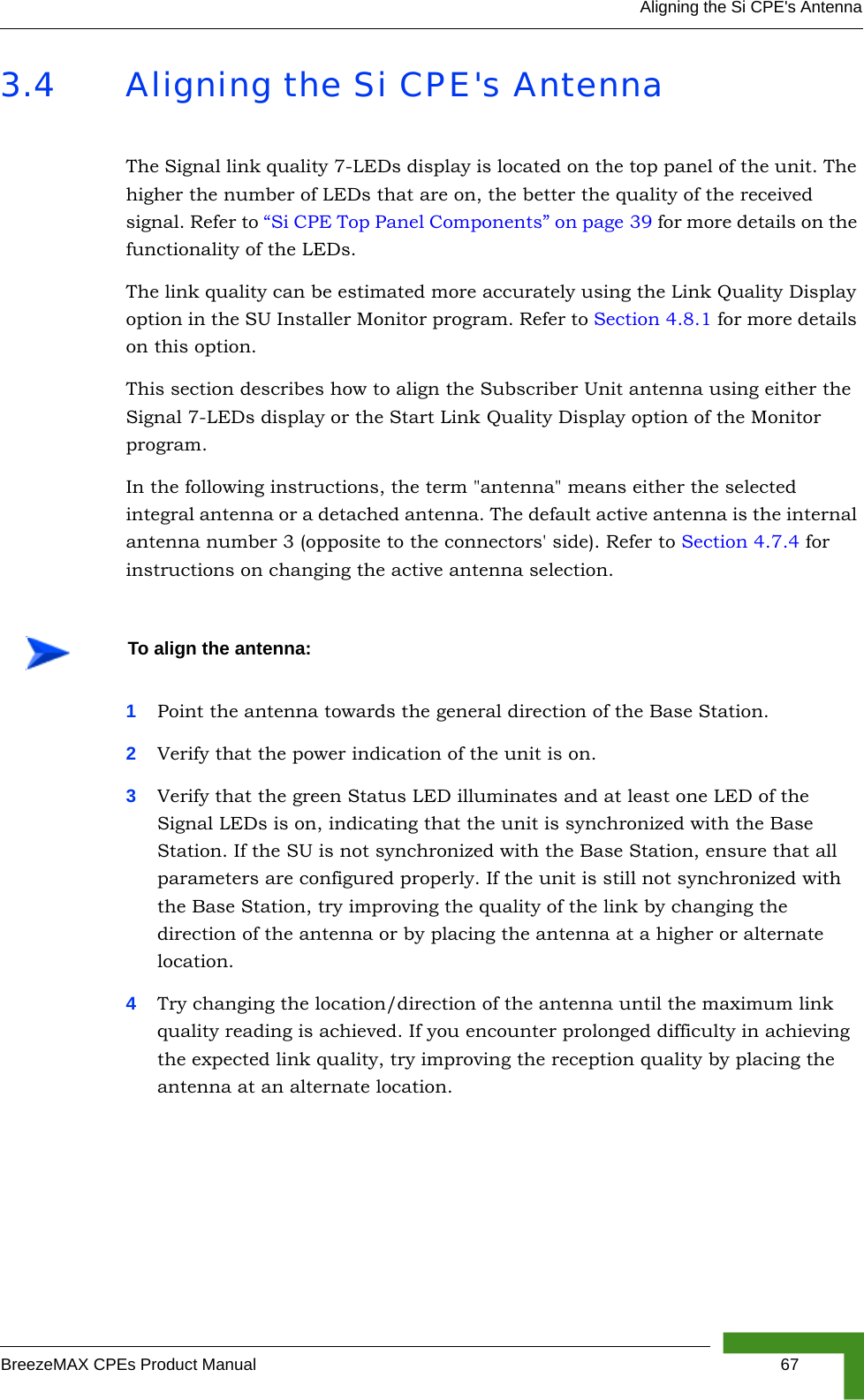 Aligning the Si CPE&apos;s AntennaBreezeMAX CPEs Product Manual 673.4 Aligning the Si CPE&apos;s AntennaThe Signal link quality 7-LEDs display is located on the top panel of the unit. The higher the number of LEDs that are on, the better the quality of the received signal. Refer to “Si CPE Top Panel Components” on page 39 for more details on the functionality of the LEDs.The link quality can be estimated more accurately using the Link Quality Display option in the SU Installer Monitor program. Refer to Section 4.8.1 for more details on this option. This section describes how to align the Subscriber Unit antenna using either the Signal 7-LEDs display or the Start Link Quality Display option of the Monitor program.In the following instructions, the term &quot;antenna&quot; means either the selected integral antenna or a detached antenna. The default active antenna is the internal antenna number 3 (opposite to the connectors&apos; side). Refer to Section 4.7.4 for instructions on changing the active antenna selection.1Point the antenna towards the general direction of the Base Station.2Verify that the power indication of the unit is on. 3Verify that the green Status LED illuminates and at least one LED of the Signal LEDs is on, indicating that the unit is synchronized with the Base Station. If the SU is not synchronized with the Base Station, ensure that all parameters are configured properly. If the unit is still not synchronized with the Base Station, try improving the quality of the link by changing the direction of the antenna or by placing the antenna at a higher or alternate location.4Try changing the location/direction of the antenna until the maximum link quality reading is achieved. If you encounter prolonged difficulty in achieving the expected link quality, try improving the reception quality by placing the antenna at an alternate location.To align the antenna: