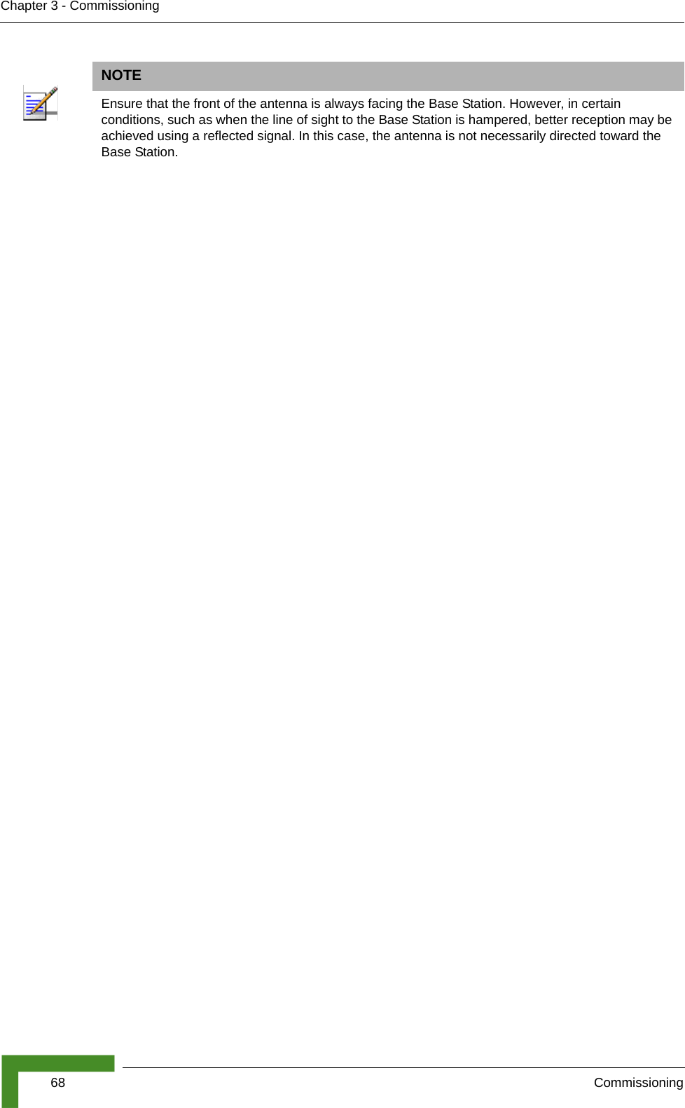 68 CommissioningChapter 3 - CommissioningNOTEEnsure that the front of the antenna is always facing the Base Station. However, in certain conditions, such as when the line of sight to the Base Station is hampered, better reception may be achieved using a reflected signal. In this case, the antenna is not necessarily directed toward the Base Station.
