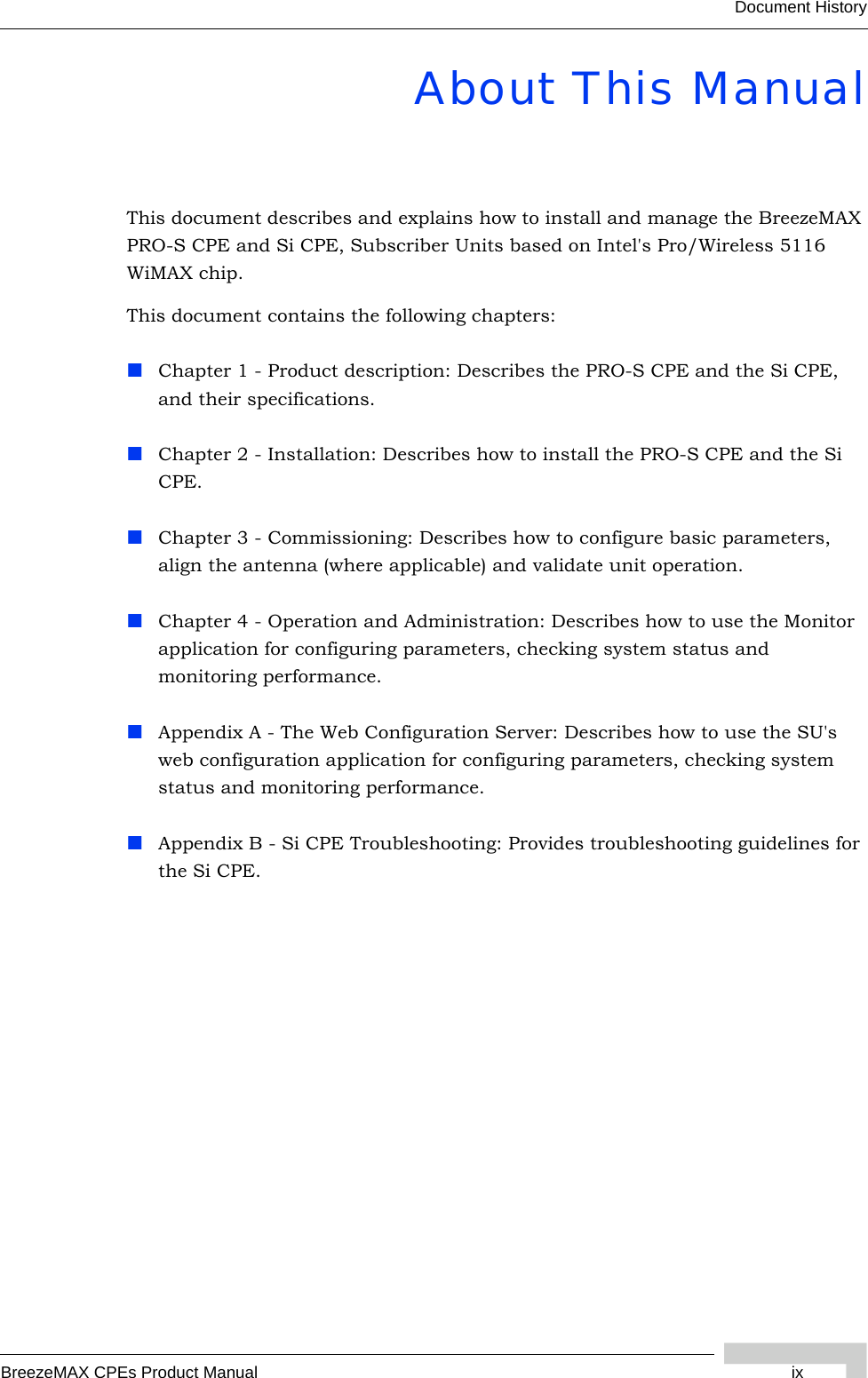 BreezeMAX CPEs Product Manual ixDocument HistoryAbout This ManualThis document describes and explains how to install and manage the BreezeMAX PRO-S CPE and Si CPE, Subscriber Units based on Intel&apos;s Pro/Wireless 5116 WiMAX chip.This document contains the following chapters:Chapter 1 - Product description: Describes the PRO-S CPE and the Si CPE, and their specifications.Chapter 2 - Installation: Describes how to install the PRO-S CPE and the Si CPE.Chapter 3 - Commissioning: Describes how to configure basic parameters, align the antenna (where applicable) and validate unit operation.Chapter 4 - Operation and Administration: Describes how to use the Monitor application for configuring parameters, checking system status and monitoring performance. Appendix A - The Web Configuration Server: Describes how to use the SU&apos;s web configuration application for configuring parameters, checking system status and monitoring performance.Appendix B - Si CPE Troubleshooting: Provides troubleshooting guidelines for the Si CPE. 