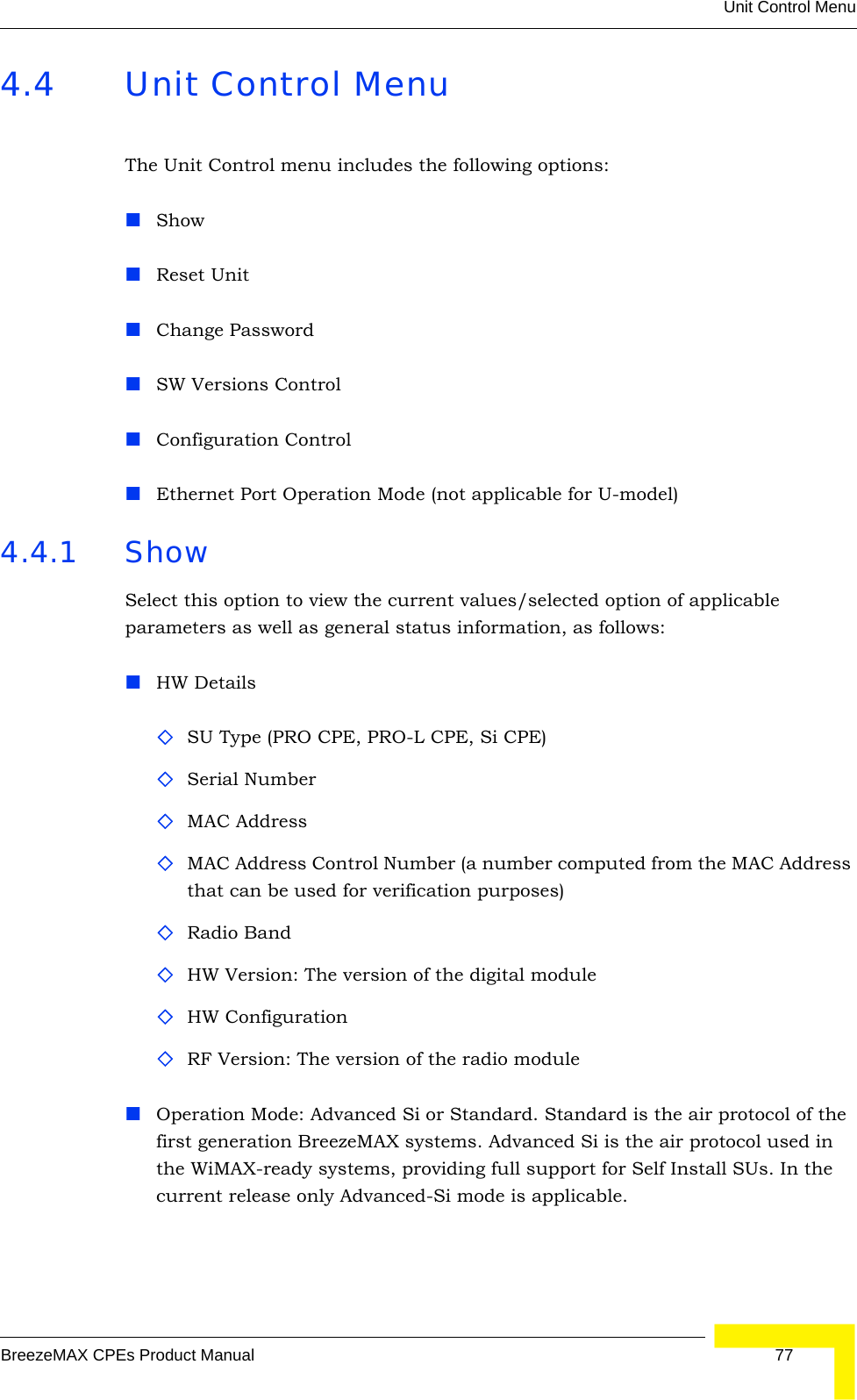 Unit Control MenuBreezeMAX CPEs Product Manual 774.4 Unit Control MenuThe Unit Control menu includes the following options:ShowReset UnitChange PasswordSW Versions ControlConfiguration ControlEthernet Port Operation Mode (not applicable for U-model)4.4.1 Show Select this option to view the current values/selected option of applicable parameters as well as general status information, as follows:HW DetailsSU Type (PRO CPE, PRO-L CPE, Si CPE)Serial NumberMAC AddressMAC Address Control Number (a number computed from the MAC Address that can be used for verification purposes)Radio BandHW Version: The version of the digital moduleHW ConfigurationRF Version: The version of the radio moduleOperation Mode: Advanced Si or Standard. Standard is the air protocol of the first generation BreezeMAX systems. Advanced Si is the air protocol used in the WiMAX-ready systems, providing full support for Self Install SUs. In the current release only Advanced-Si mode is applicable.