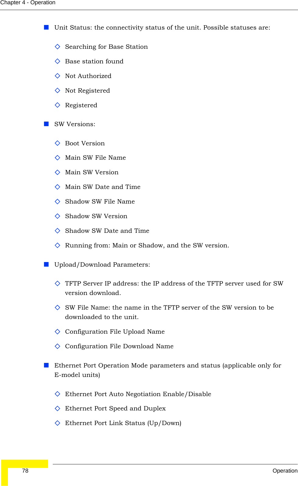  78 OperationChapter 4 - OperationUnit Status: the connectivity status of the unit. Possible statuses are:Searching for Base StationBase station foundNot AuthorizedNot RegisteredRegistered SW Versions:Boot VersionMain SW File NameMain SW VersionMain SW Date and TimeShadow SW File NameShadow SW VersionShadow SW Date and TimeRunning from: Main or Shadow, and the SW version.Upload/Download Parameters:TFTP Server IP address: the IP address of the TFTP server used for SW version download.SW File Name: the name in the TFTP server of the SW version to be downloaded to the unit.Configuration File Upload NameConfiguration File Download NameEthernet Port Operation Mode parameters and status (applicable only for E-model units)Ethernet Port Auto Negotiation Enable/Disable Ethernet Port Speed and DuplexEthernet Port Link Status (Up/Down)