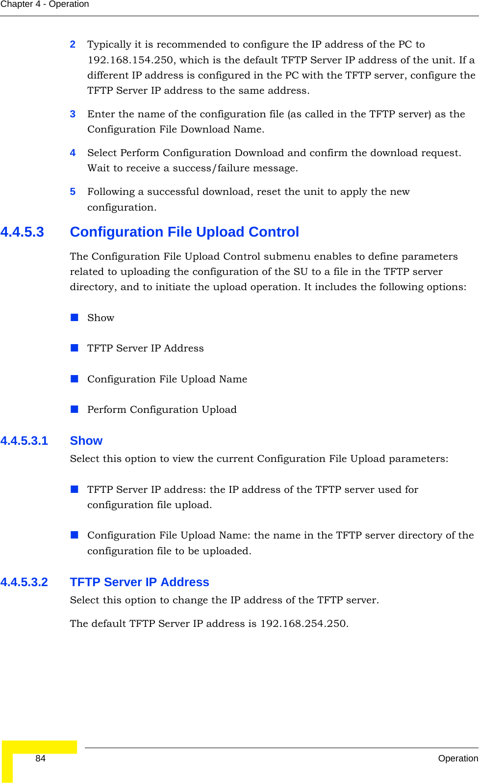 84 OperationChapter 4 - Operation2Typically it is recommended to configure the IP address of the PC to 192.168.154.250, which is the default TFTP Server IP address of the unit. If a different IP address is configured in the PC with the TFTP server, configure the TFTP Server IP address to the same address.3Enter the name of the configuration file (as called in the TFTP server) as the Configuration File Download Name.4Select Perform Configuration Download and confirm the download request. Wait to receive a success/failure message.5Following a successful download, reset the unit to apply the new configuration.4.4.5.3 Configuration File Upload ControlThe Configuration File Upload Control submenu enables to define parameters related to uploading the configuration of the SU to a file in the TFTP server directory, and to initiate the upload operation. It includes the following options:ShowTFTP Server IP AddressConfiguration File Upload NamePerform Configuration Upload4.4.5.3.1 Show Select this option to view the current Configuration File Upload parameters:TFTP Server IP address: the IP address of the TFTP server used for configuration file upload.Configuration File Upload Name: the name in the TFTP server directory of the configuration file to be uploaded.4.4.5.3.2 TFTP Server IP AddressSelect this option to change the IP address of the TFTP server.The default TFTP Server IP address is 192.168.254.250.