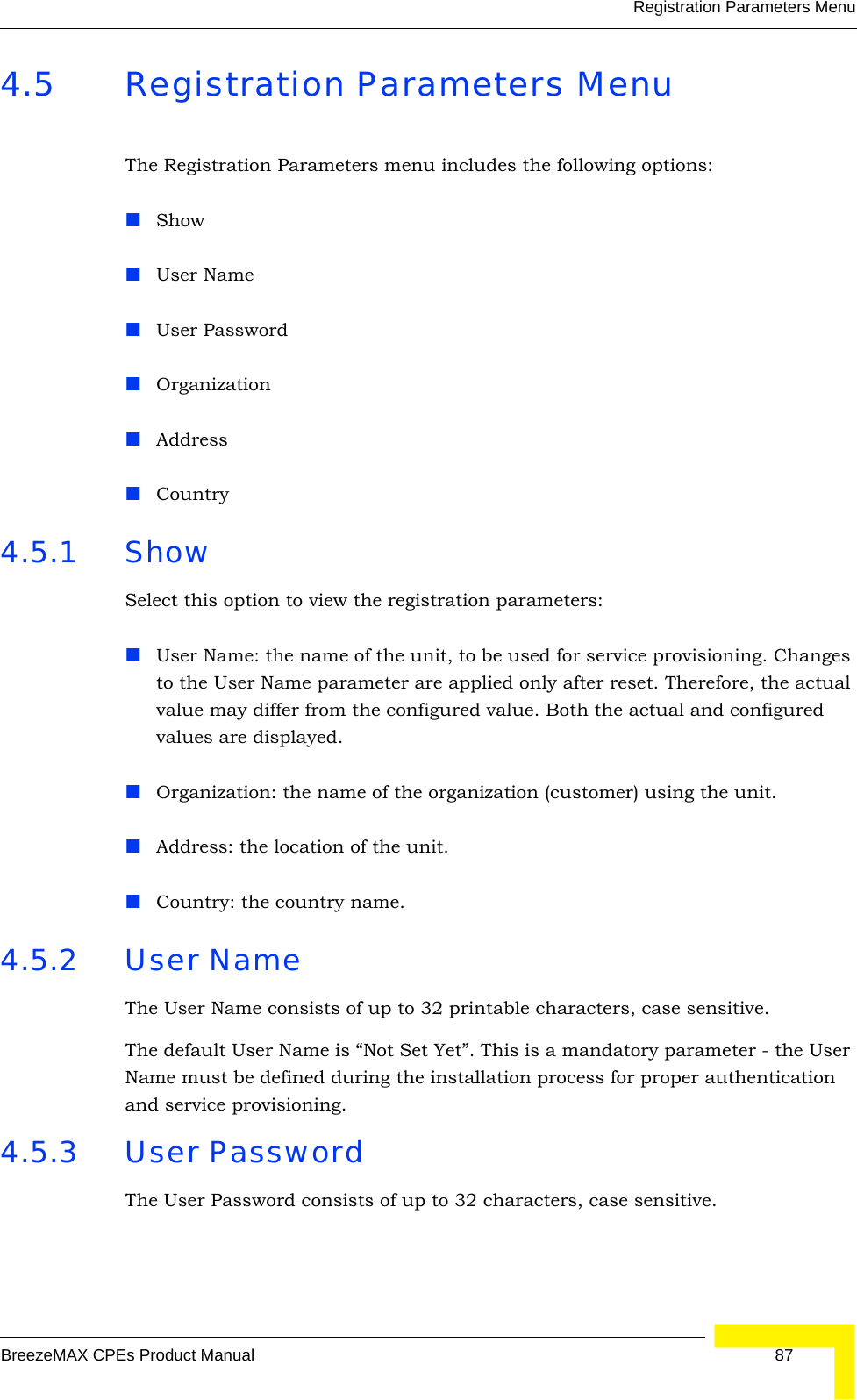 Registration Parameters MenuBreezeMAX CPEs Product Manual 874.5 Registration Parameters MenuThe Registration Parameters menu includes the following options:ShowUser NameUser PasswordOrganizationAddressCountry 4.5.1 Show Select this option to view the registration parameters: User Name: the name of the unit, to be used for service provisioning. Changes to the User Name parameter are applied only after reset. Therefore, the actual value may differ from the configured value. Both the actual and configured values are displayed.Organization: the name of the organization (customer) using the unit.Address: the location of the unit.Country: the country name.4.5.2 User NameThe User Name consists of up to 32 printable characters, case sensitive.The default User Name is “Not Set Yet”. This is a mandatory parameter - the User Name must be defined during the installation process for proper authentication and service provisioning.4.5.3 User PasswordThe User Password consists of up to 32 characters, case sensitive.