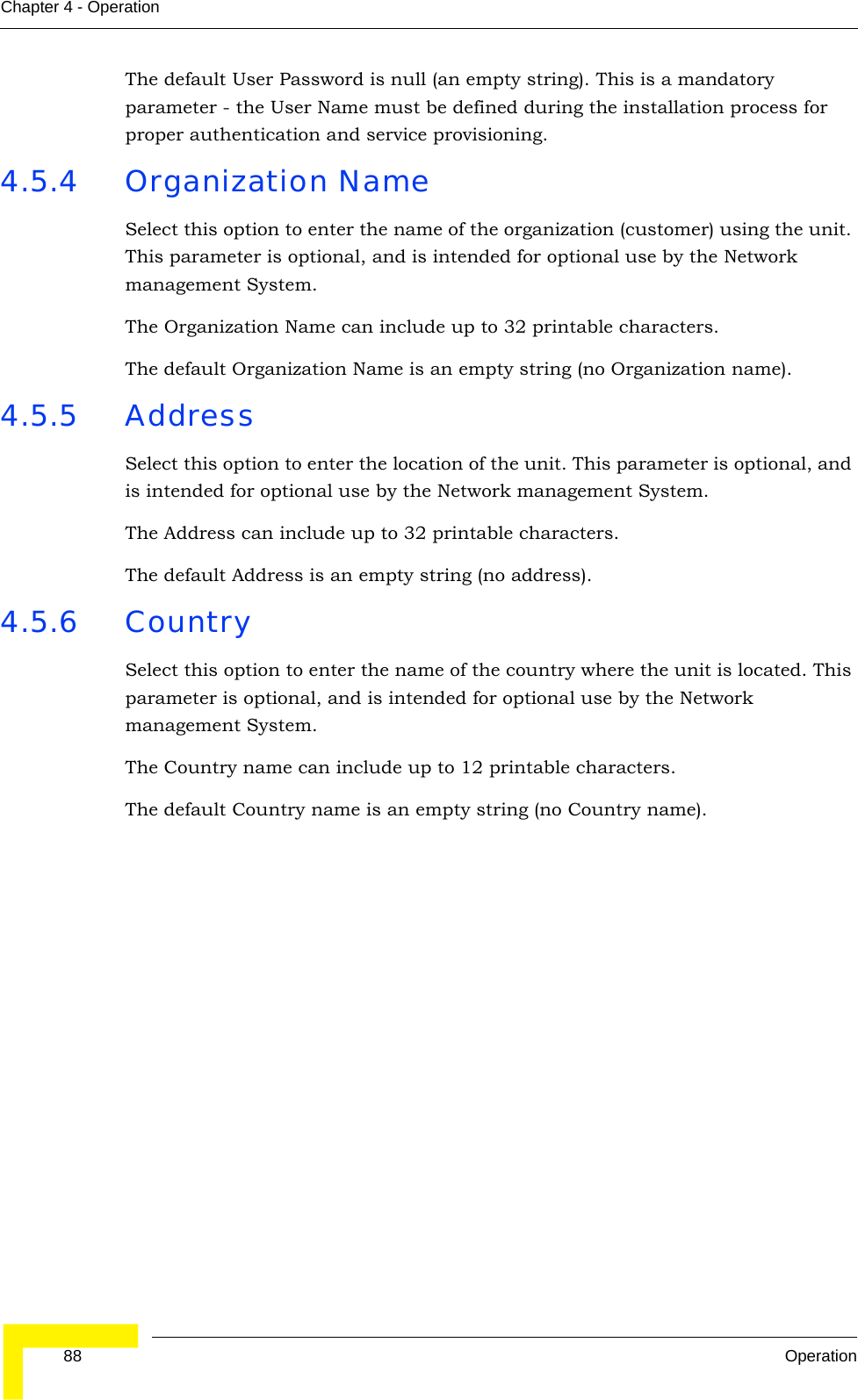  88 OperationChapter 4 - OperationThe default User Password is null (an empty string). This is a mandatory parameter - the User Name must be defined during the installation process for proper authentication and service provisioning.4.5.4 Organization NameSelect this option to enter the name of the organization (customer) using the unit. This parameter is optional, and is intended for optional use by the Network management System.The Organization Name can include up to 32 printable characters.The default Organization Name is an empty string (no Organization name).4.5.5 AddressSelect this option to enter the location of the unit. This parameter is optional, and is intended for optional use by the Network management System.The Address can include up to 32 printable characters.The default Address is an empty string (no address).4.5.6 CountrySelect this option to enter the name of the country where the unit is located. This parameter is optional, and is intended for optional use by the Network management System.The Country name can include up to 12 printable characters.The default Country name is an empty string (no Country name).