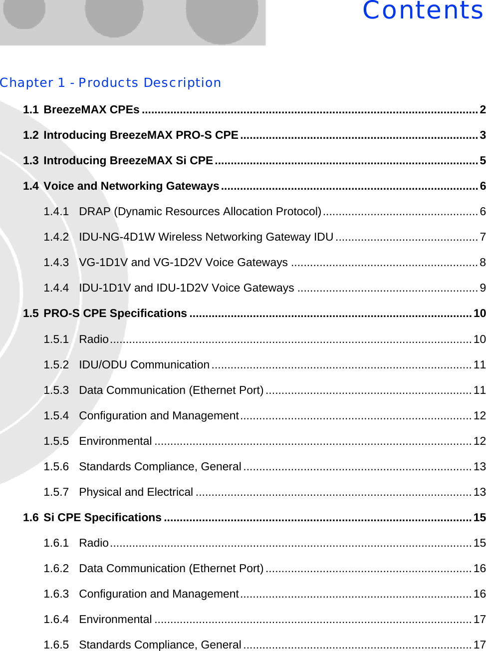 ContentsChapter 1 - Products Description1.1 BreezeMAX CPEs ..........................................................................................................21.2 Introducing BreezeMAX PRO-S CPE...........................................................................31.3 Introducing BreezeMAX Si CPE...................................................................................51.4 Voice and Networking Gateways.................................................................................61.4.1 DRAP (Dynamic Resources Allocation Protocol).................................................61.4.2 IDU-NG-4D1W Wireless Networking Gateway IDU.............................................71.4.3 VG-1D1V and VG-1D2V Voice Gateways ...........................................................81.4.4 IDU-1D1V and IDU-1D2V Voice Gateways .........................................................91.5 PRO-S CPE Specifications .........................................................................................101.5.1 Radio..................................................................................................................101.5.2 IDU/ODU Communication..................................................................................111.5.3 Data Communication (Ethernet Port).................................................................111.5.4 Configuration and Management.........................................................................121.5.5 Environmental ....................................................................................................121.5.6 Standards Compliance, General........................................................................131.5.7 Physical and Electrical .......................................................................................131.6 Si CPE Specifications .................................................................................................151.6.1 Radio..................................................................................................................151.6.2 Data Communication (Ethernet Port).................................................................161.6.3 Configuration and Management.........................................................................161.6.4 Environmental ....................................................................................................171.6.5 Standards Compliance, General........................................................................17