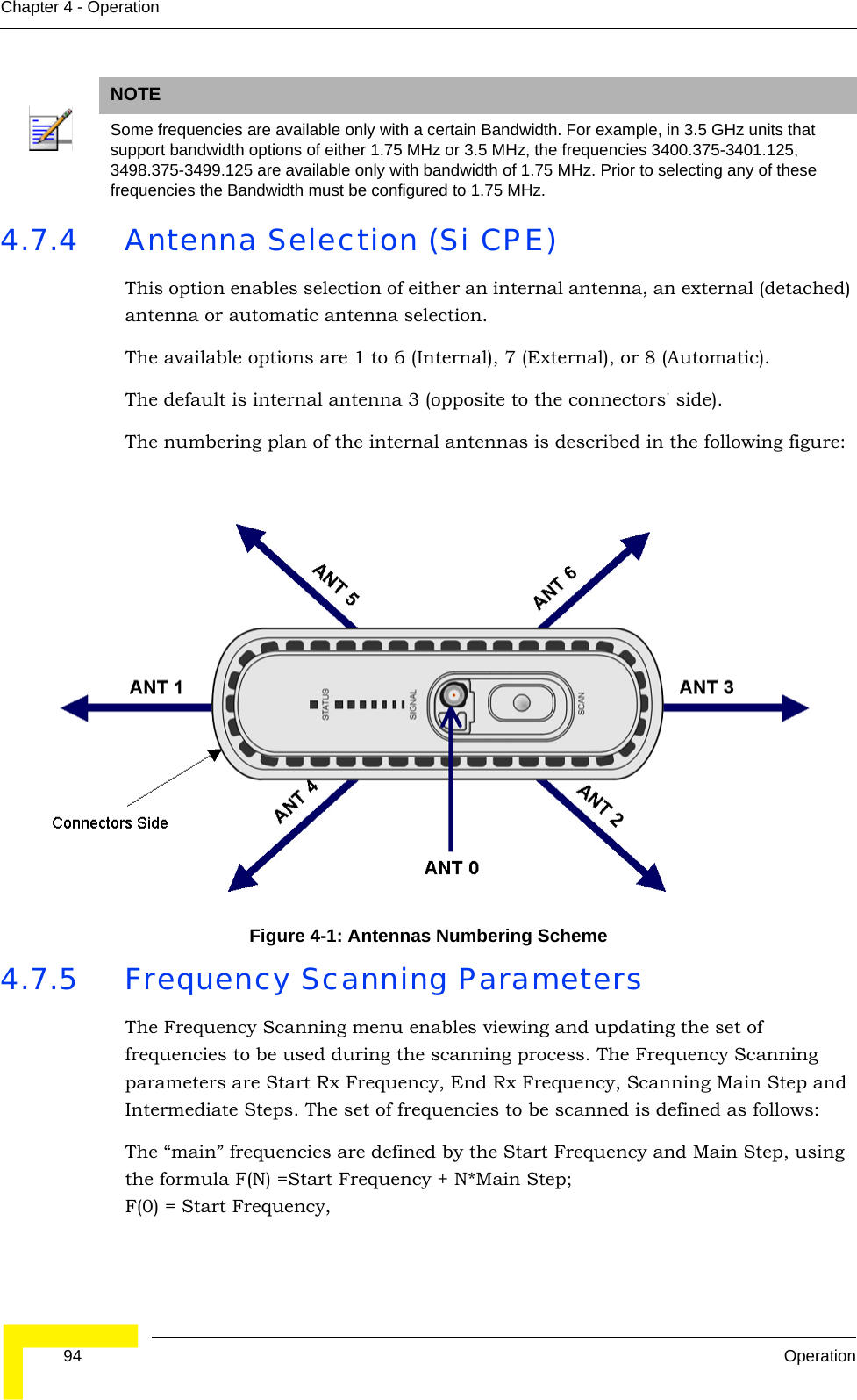  94 OperationChapter 4 - Operation4.7.4 Antenna Selection (Si CPE)This option enables selection of either an internal antenna, an external (detached) antenna or automatic antenna selection.The available options are 1 to 6 (Internal), 7 (External), or 8 (Automatic).The default is internal antenna 3 (opposite to the connectors&apos; side).The numbering plan of the internal antennas is described in the following figure:4.7.5 Frequency Scanning ParametersThe Frequency Scanning menu enables viewing and updating the set of frequencies to be used during the scanning process. The Frequency Scanning parameters are Start Rx Frequency, End Rx Frequency, Scanning Main Step and Intermediate Steps. The set of frequencies to be scanned is defined as follows:The “main” frequencies are defined by the Start Frequency and Main Step, using the formula F(N) =Start Frequency + N*Main Step; F(0) = Start Frequency, NOTESome frequencies are available only with a certain Bandwidth. For example, in 3.5 GHz units that support bandwidth options of either 1.75 MHz or 3.5 MHz, the frequencies 3400.375-3401.125, 3498.375-3499.125 are available only with bandwidth of 1.75 MHz. Prior to selecting any of these frequencies the Bandwidth must be configured to 1.75 MHz.Figure 4-1: Antennas Numbering Scheme