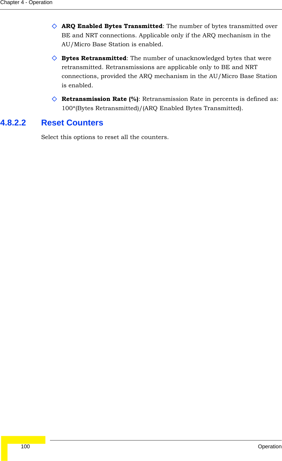  100 OperationChapter 4 - OperationARQ Enabled Bytes Transmitted: The number of bytes transmitted over BE and NRT connections. Applicable only if the ARQ mechanism in the AU/Micro Base Station is enabled. Bytes Retransmitted: The number of unacknowledged bytes that were retransmitted. Retransmissions are applicable only to BE and NRT connections, provided the ARQ mechanism in the AU/Micro Base Station is enabled. Retransmission Rate (%): Retransmission Rate in percents is defined as: 100*(Bytes Retransmitted)/(ARQ Enabled Bytes Transmitted).4.8.2.2 Reset CountersSelect this options to reset all the counters.