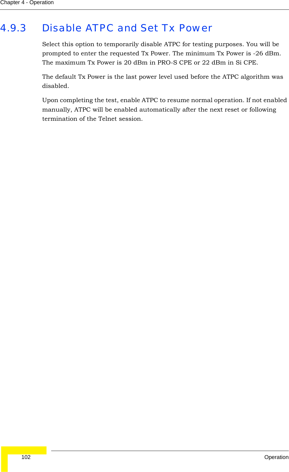  102 OperationChapter 4 - Operation4.9.3 Disable ATPC and Set Tx PowerSelect this option to temporarily disable ATPC for testing purposes. You will be prompted to enter the requested Tx Power. The minimum Tx Power is -26 dBm. The maximum Tx Power is 20 dBm in PRO-S CPE or 22 dBm in Si CPE.The default Tx Power is the last power level used before the ATPC algorithm was disabled.Upon completing the test, enable ATPC to resume normal operation. If not enabled manually, ATPC will be enabled automatically after the next reset or following termination of the Telnet session. 