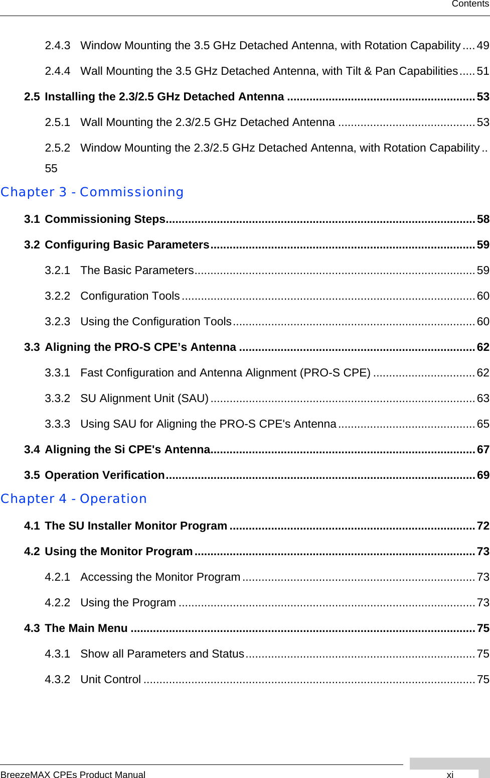 BreezeMAX CPEs Product Manual xiContents2.4.3 Window Mounting the 3.5 GHz Detached Antenna, with Rotation Capability....492.4.4 Wall Mounting the 3.5 GHz Detached Antenna, with Tilt &amp; Pan Capabilities.....512.5 Installing the 2.3/2.5 GHz Detached Antenna ...........................................................532.5.1 Wall Mounting the 2.3/2.5 GHz Detached Antenna ...........................................532.5.2 Window Mounting the 2.3/2.5 GHz Detached Antenna, with Rotation Capability..55Chapter 3 - Commissioning3.1 Commissioning Steps.................................................................................................583.2 Configuring Basic Parameters...................................................................................593.2.1 The Basic Parameters........................................................................................593.2.2 Configuration Tools............................................................................................603.2.3 Using the Configuration Tools............................................................................603.3 Aligning the PRO-S CPE’s Antenna ..........................................................................623.3.1 Fast Configuration and Antenna Alignment (PRO-S CPE) ................................623.3.2 SU Alignment Unit (SAU)...................................................................................633.3.3 Using SAU for Aligning the PRO-S CPE&apos;s Antenna...........................................653.4 Aligning the Si CPE&apos;s Antenna...................................................................................673.5 Operation Verification.................................................................................................69Chapter 4 - Operation4.1 The SU Installer Monitor Program .............................................................................724.2 Using the Monitor Program........................................................................................734.2.1 Accessing the Monitor Program.........................................................................734.2.2 Using the Program .............................................................................................734.3 The Main Menu ............................................................................................................754.3.1 Show all Parameters and Status........................................................................754.3.2 Unit Control ........................................................................................................75