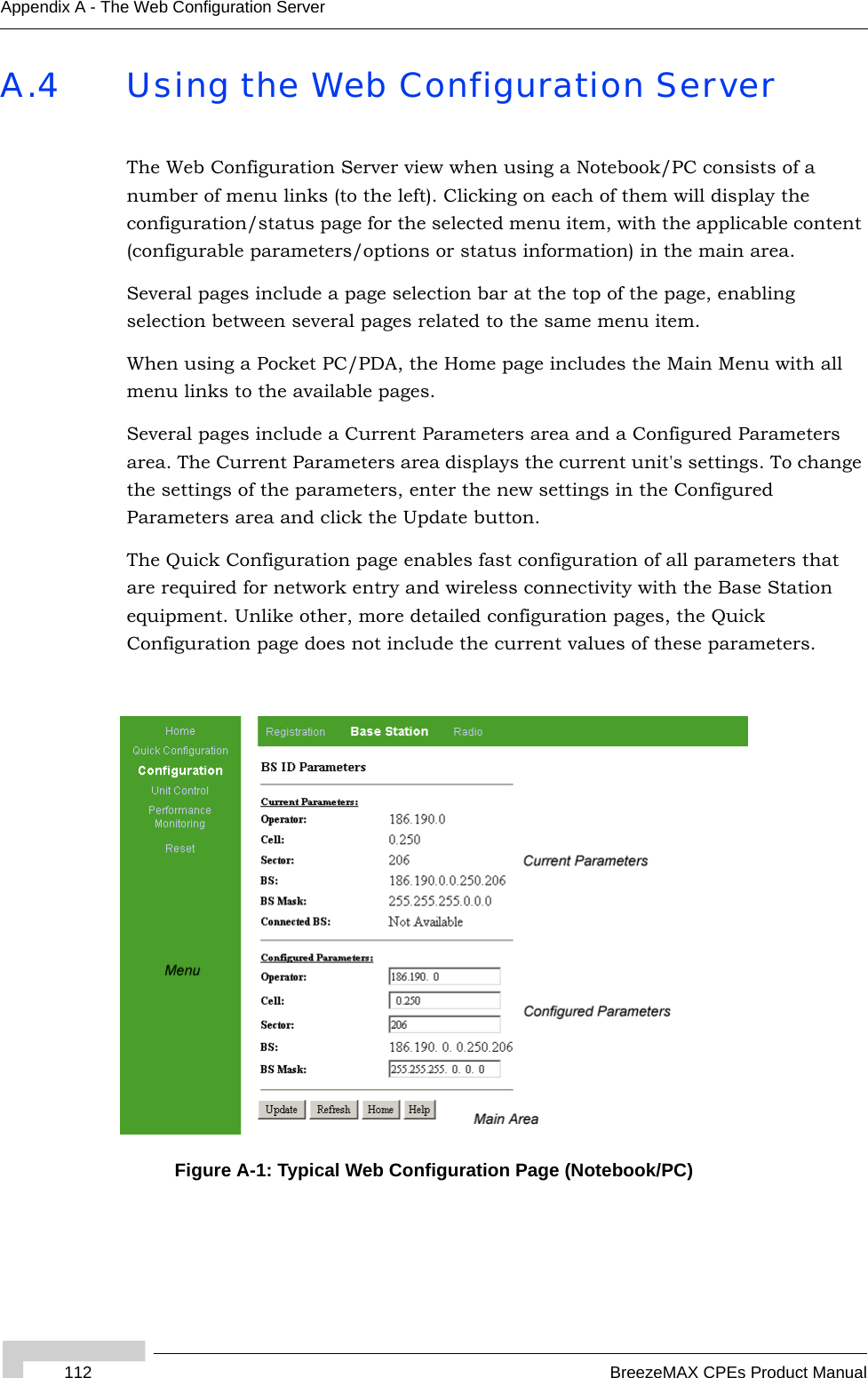 112 BreezeMAX CPEs Product ManualAppendix A - The Web Configuration ServerA.4 Using the Web Configuration ServerThe Web Configuration Server view when using a Notebook/PC consists of a number of menu links (to the left). Clicking on each of them will display the configuration/status page for the selected menu item, with the applicable content (configurable parameters/options or status information) in the main area. Several pages include a page selection bar at the top of the page, enabling selection between several pages related to the same menu item.When using a Pocket PC/PDA, the Home page includes the Main Menu with all menu links to the available pages.Several pages include a Current Parameters area and a Configured Parameters area. The Current Parameters area displays the current unit&apos;s settings. To change the settings of the parameters, enter the new settings in the Configured Parameters area and click the Update button.The Quick Configuration page enables fast configuration of all parameters that are required for network entry and wireless connectivity with the Base Station equipment. Unlike other, more detailed configuration pages, the Quick Configuration page does not include the current values of these parameters.Figure A-1: Typical Web Configuration Page (Notebook/PC)