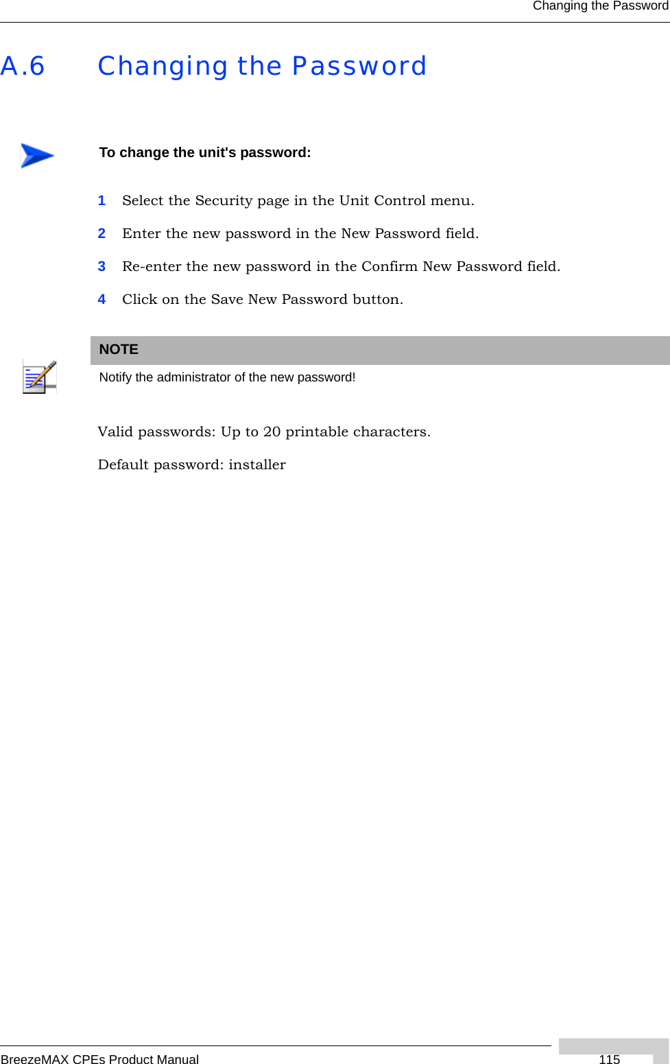 Changing the PasswordBreezeMAX CPEs Product Manual  115A.6 Changing the Password1Select the Security page in the Unit Control menu.2Enter the new password in the New Password field.3Re-enter the new password in the Confirm New Password field.4Click on the Save New Password button.Valid passwords: Up to 20 printable characters. Default password: installerTo change the unit&apos;s password:NOTENotify the administrator of the new password!