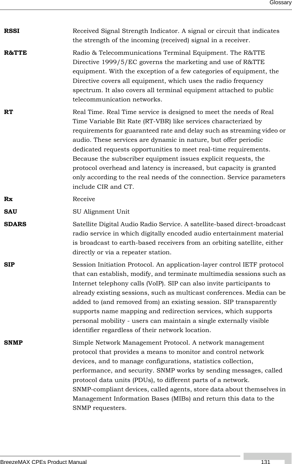 GlossaryBreezeMAX CPEs Product Manual  131RSSI Received Signal Strength Indicator. A signal or circuit that indicates the strength of the incoming (received) signal in a receiver.R&amp;TTE Radio &amp; Telecommunications Terminal Equipment. The R&amp;TTE Directive 1999/5/EC governs the marketing and use of R&amp;TTE equipment. With the exception of a few categories of equipment, the Directive covers all equipment, which uses the radio frequency spectrum. It also covers all terminal equipment attached to public telecommunication networks.RT Real Time. Real Time service is designed to meet the needs of Real Time Variable Bit Rate (RT-VBR) like services characterized by requirements for guaranteed rate and delay such as streaming video or audio. These services are dynamic in nature, but offer periodic dedicated requests opportunities to meet real-time requirements. Because the subscriber equipment issues explicit requests, the protocol overhead and latency is increased, but capacity is granted only according to the real needs of the connection. Service parameters include CIR and CT.Rx ReceiveSAU SU Alignment UnitSDARS Satellite Digital Audio Radio Service. A satellite-based direct-broadcast radio service in which digitally encoded audio entertainment material is broadcast to earth-based receivers from an orbiting satellite, either directly or via a repeater station.SIP Session Initiation Protocol. An application-layer control IETF protocol that can establish, modify, and terminate multimedia sessions such as Internet telephony calls (VoIP). SIP can also invite participants to already existing sessions, such as multicast conferences. Media can be added to (and removed from) an existing session. SIP transparently supports name mapping and redirection services, which supports personal mobility - users can maintain a single externally visible identifier regardless of their network location.SNMP Simple Network Management Protocol. A network management protocol that provides a means to monitor and control network devices, and to manage configurations, statistics collection, performance, and security. SNMP works by sending messages, called protocol data units (PDUs), to different parts of a network. SNMP-compliant devices, called agents, store data about themselves in Management Information Bases (MIBs) and return this data to the SNMP requesters.