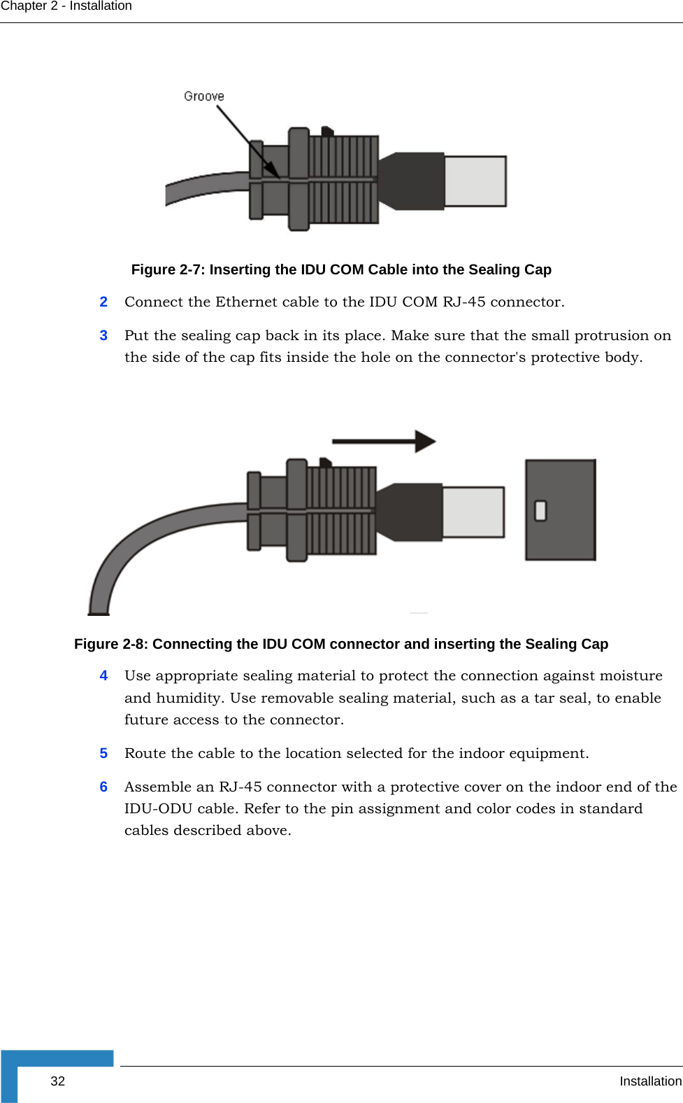 32 InstallationChapter 2 - Installation2Connect the Ethernet cable to the IDU COM RJ-45 connector.3Put the sealing cap back in its place. Make sure that the small protrusion on the side of the cap fits inside the hole on the connector&apos;s protective body.4Use appropriate sealing material to protect the connection against moisture and humidity. Use removable sealing material, such as a tar seal, to enable future access to the connector.5Route the cable to the location selected for the indoor equipment.6Assemble an RJ-45 connector with a protective cover on the indoor end of the IDU-ODU cable. Refer to the pin assignment and color codes in standard cables described above.Figure 2-7: Inserting the IDU COM Cable into the Sealing CapFigure 2-8: Connecting the IDU COM connector and inserting the Sealing Cap